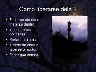 Como liberarse dela ? Facer un círculo e meterse dentro. Ir coas máns ocupadas. Portar amuletos Tirarse no chan e facerse o morto. Facer que comes. 