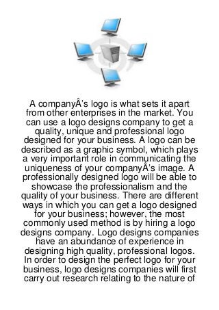 A companyÂ’s logo is what sets it apart
  from other enterprises in the market. You
  can use a logo designs company to get a
     quality, unique and professional logo
 designed for your business. A logo can be
described as a graphic symbol, which plays
 a very important role in communicating the
 uniqueness of your companyÂ’s image. A
professionally designed logo will be able to
    showcase the professionalism and the
quality of your business. There are different
ways in which you can get a logo designed
     for your business; however, the most
 commonly used method is by hiring a logo
designs company. Logo designs companies
     have an abundance of experience in
 designing high quality, professional logos.
 In order to design the perfect logo for your
 business, logo designs companies will first
 carry out research relating to the nature of
 