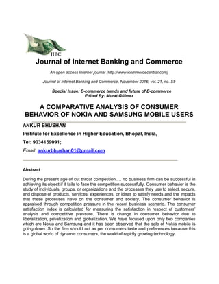 Journal of Internet Banking and Commerce
An open access Internet journal (http://www.icommercecentral.com)
Journal of Internet Banking and Commerce, November 2016, vol. 21, no. S5
Special Issue: E-commerce trends and future of E-commerce
Edited By: Murat Gülmez
A COMPARATIVE ANALYSIS OF CONSUMER
BEHAVIOR OF NOKIA AND SAMSUNG MOBILE USERS
ANKUR BHUSHAN
Institute for Excellence in Higher Education, Bhopal, India,
Tel: 9034159091;
Email: ankurbhushan01@gmail.com
Abstract
During the present age of cut throat competition…. no business firm can be successful in
achieving its object if it fails to face the competition successfully. Consumer behavior is the
study of individuals, groups, or organizations and the processes they use to select, secure,
and dispose of products, services, experiences, or ideas to satisfy needs and the impacts
that these processes have on the consumer and society. The consumer behavior is
appraised through competition pressure in the recent business scenario. The consumer
satisfaction index is calculated for measuring the satisfaction in respect of customers’
analysis and competitive pressure. There is change in consumer behavior due to
liberalization, privatization and globalization. We have focused upon only two companies
which are Nokia and Samsung and it has been observed that the sale of Nokia mobile is
going down. So the firm should act as per consumers taste and preferences because this
is a global world of dynamic consumers, the world of rapidly growing technology.
 