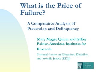 What is the Price of Failure? A Comparative Analysis of Prevention and Delinquency M ary  M agee  Q uinn and Jeffrey  Poirier, American Institutes for  Research National Center on Education, Disability,  and Juvenile Justice (EDJJ) 