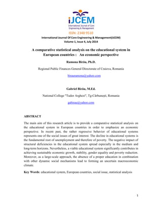 ISSN: 2348 9510
International Journal Of Core Engineering & Management(IJCEM)
Volume 1, Issue 4, July 2014
1
A comparative statistical analysis on the educational system in
European countries : An economic perspective
Ramona Birău, Ph.D.
Regional Public Finances General Directorate of Craiova, Romania
birauramona@yahoo.com
Gabriel Birău, M.Ed.
National College "Tudor Arghezi", Tg-Cărbuneşti, Romania
gabirau@yahoo.com
ABSTRACT
The main aim of this research article is to provide a comparative statistical analysis on
the educational system in European countries in order to emphasize an economic
perspective. In recent past, the rather regressive behavior of educational systems
represents one of the social issues of great interest. The decline in educational systems is
the fundamental root of unemployment and therefore of poverty. The negative impact of
structural deficiencies in the educational system spread especially in the medium and
long-term horizons. Nevertheless, a viable educational system significantly contributes in
achieving sustainable economic growth, stability, gender equality and poverty reduction.
Moreover, as a large-scale approach, the absence of a proper education in combination
with other dynamic social mechanisms lead to forming an uncertain macroeconomic
climate.
Key Words: educational system, European countries, social issue, statistical analysis
 