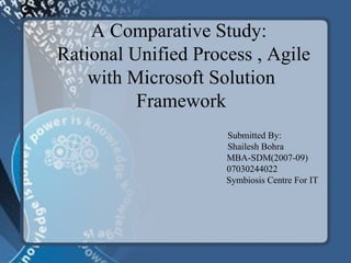 A Comparative Study:   Rational Unified Process , Agile  with  Microsoft Solution Framework Submitted By:   Shailesh Bohra   MBA-SDM(2007-09)   07030244022   Symbiosis Centre For IT 