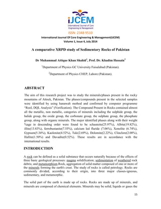 ISSN: 2348 9510
International Journal Of Core Engineering & Management(IJCEM)
Volume 1, Issue 4, July 2014
15
A comparative XRPD study of Sedimentary Rocks of Pakistan
Dr Muhammad Attique Khan Shahid1
, Prof. Dr. Khadim Hussain2
1
Department of Physics GC University Faisalabad (Pakistan).
2
Department of Physics CHEP, Lahore (Pakistan).
ABSTRACT
The aim of this research project was to study the minerals/phases present in the rocky
mountains of Attock, Pakistan. The phases/compounds present in the selected samples
were identified by using hanawalt method and confirmed by computer programme
“Rool, DQL Analysis” (Verification). The Compound Present in Rocks contained almost
all the metallic, non metallic, categories of minerals including the sulphide group, the
halide group, the oxide group, the corbonate group, the sulphate group, the phosphate
group, along with organic minerals. The major identified phases along with their weight
%age in descending order were found to be schauteite(25.97%), Albite(19.82%),
illite(13.83%), ferrobustanite(7.55%), calcium led fluride (7.06%), Xonolite (6.74%),
Gypsum(5.34%), Kaolonite(4.52%), Talc(2.69%), Dolomite(2.22%), Clinclore(2.08%),
Hallite(1.50%) and Davadite(0.52%). These results are in accordance with the
international results.
INTRODUCTION
A rock can be defined as a solid substance that occurs naturally because of the effects of
three basic geological processes: magma solidification; sedimentation of weathered rock
debris; and metamorphism.Rock, aggregation of solid matter composed of one or more of
the minerals forming the earth's crust. The study of rocks is called petrology. Rocks are
commonly divided, according to their origin, into three major classes-igneous,
sedimentary, and metamorphic.
The solid part of the earth is made up of rocks. Rocks are made up of minerals, and
minerals are composed of chemical elements. Minerals may be solid, liquids or gases the
 