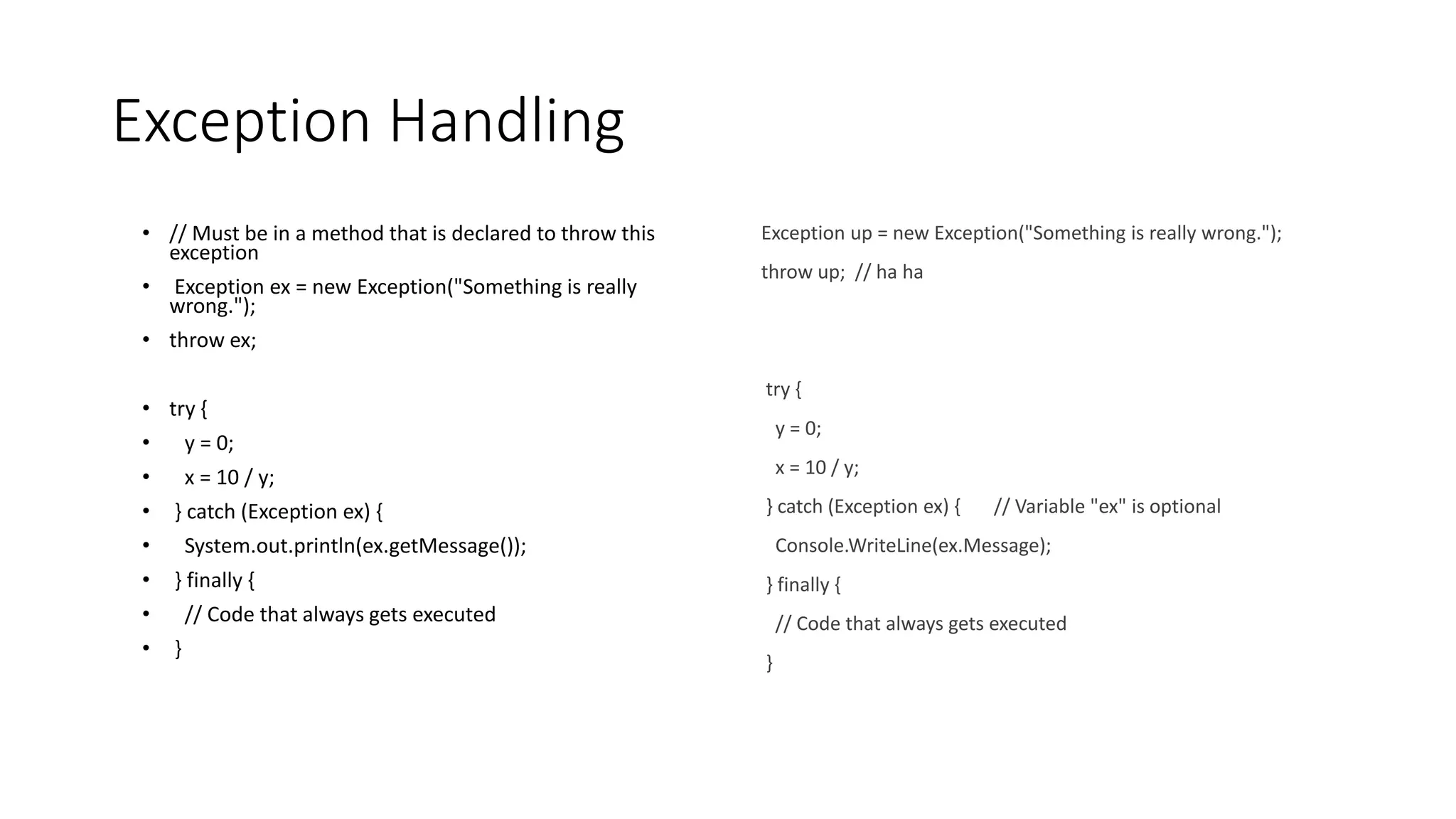 Exception Handling
• // Must be in a method that is declared to throw this
exception
• Exception ex = new Exception("Something is really
wrong.");
• throw ex;
• try {
• y = 0;
• x = 10 / y;
• } catch (Exception ex) {
• System.out.println(ex.getMessage());
• } finally {
• // Code that always gets executed
• }
Exception up = new Exception("Something is really wrong.");
throw up; // ha ha
try {
y = 0;
x = 10 / y;
} catch (Exception ex) { // Variable "ex" is optional
Console.WriteLine(ex.Message);
} finally {
// Code that always gets executed
}
 