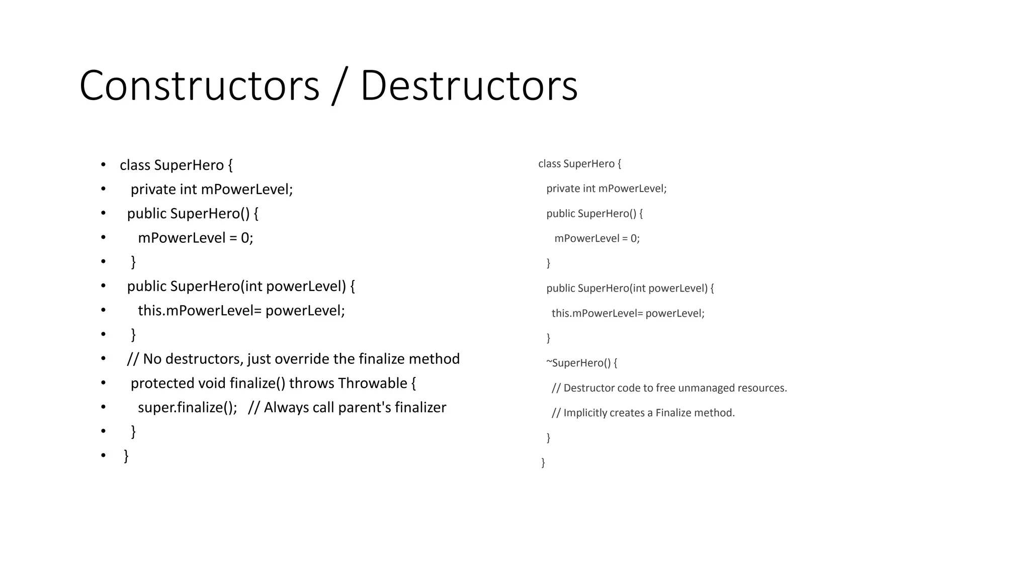 Constructors / Destructors
• class SuperHero {
• private int mPowerLevel;
• public SuperHero() {
• mPowerLevel = 0;
• }
• public SuperHero(int powerLevel) {
• this.mPowerLevel= powerLevel;
• }
• // No destructors, just override the finalize method
• protected void finalize() throws Throwable {
• super.finalize(); // Always call parent's finalizer
• }
• }
class SuperHero {
private int mPowerLevel;
public SuperHero() {
mPowerLevel = 0;
}
public SuperHero(int powerLevel) {
this.mPowerLevel= powerLevel;
}
~SuperHero() {
// Destructor code to free unmanaged resources.
// Implicitly creates a Finalize method.
}
}
 