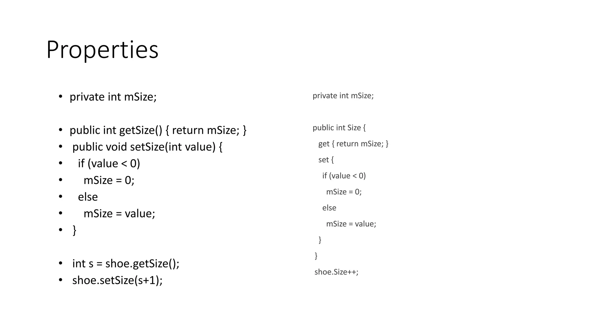 Properties
• private int mSize;
• public int getSize() { return mSize; }
• public void setSize(int value) {
• if (value < 0)
• mSize = 0;
• else
• mSize = value;
• }
• int s = shoe.getSize();
• shoe.setSize(s+1);
private int mSize;
public int Size {
get { return mSize; }
set {
if (value < 0)
mSize = 0;
else
mSize = value;
}
}
shoe.Size++;
 