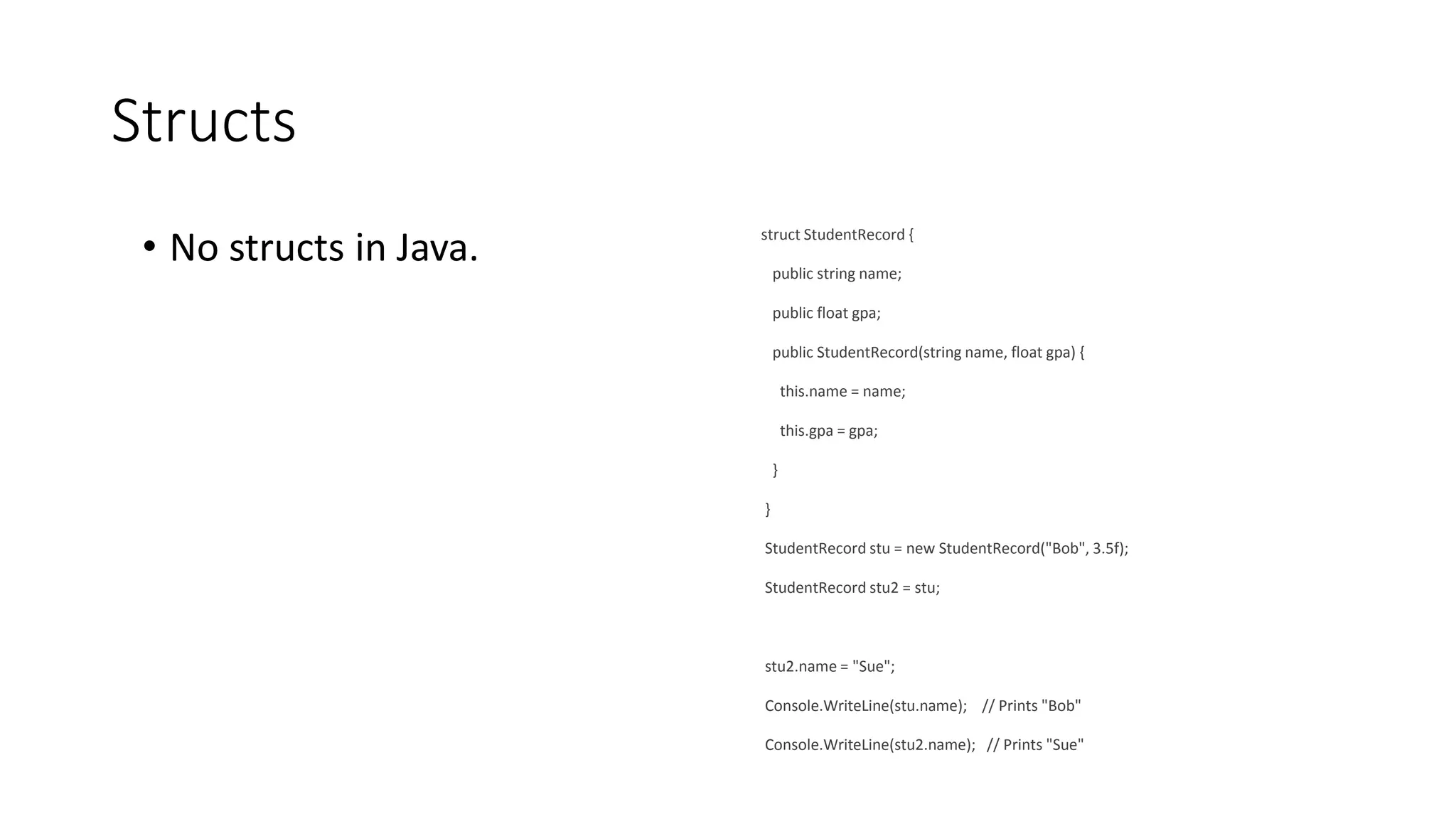 Structs
• No structs in Java. struct StudentRecord {
public string name;
public float gpa;
public StudentRecord(string name, float gpa) {
this.name = name;
this.gpa = gpa;
}
}
StudentRecord stu = new StudentRecord("Bob", 3.5f);
StudentRecord stu2 = stu;
stu2.name = "Sue";
Console.WriteLine(stu.name); // Prints "Bob"
Console.WriteLine(stu2.name); // Prints "Sue"
 