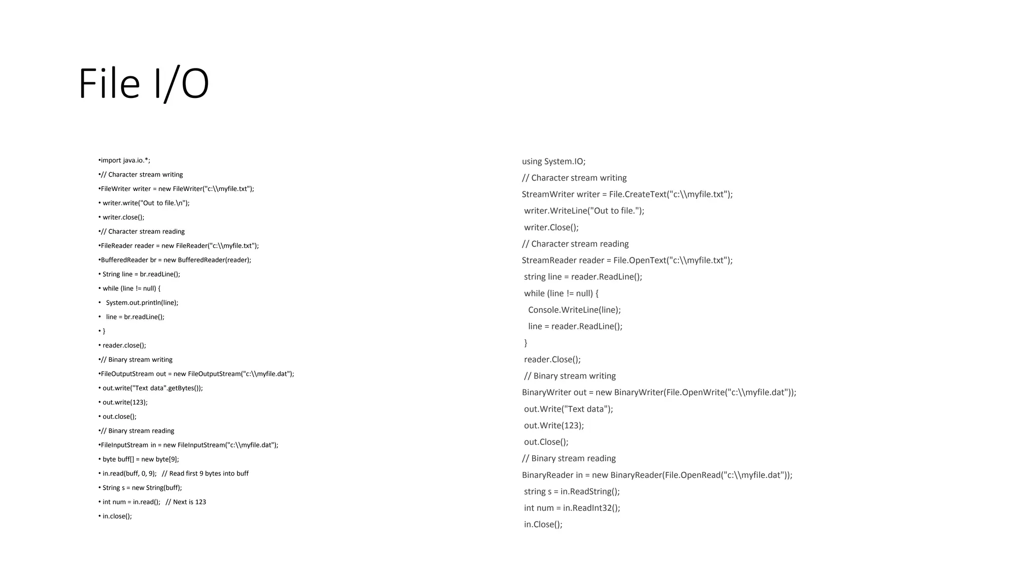 File I/O
•import java.io.*;
•// Character stream writing
•FileWriter writer = new FileWriter("c:myfile.txt");
• writer.write("Out to file.n");
• writer.close();
•// Character stream reading
•FileReader reader = new FileReader("c:myfile.txt");
•BufferedReader br = new BufferedReader(reader);
• String line = br.readLine();
• while (line != null) {
• System.out.println(line);
• line = br.readLine();
• }
• reader.close();
•// Binary stream writing
•FileOutputStream out = new FileOutputStream("c:myfile.dat");
• out.write("Text data".getBytes());
• out.write(123);
• out.close();
•// Binary stream reading
•FileInputStream in = new FileInputStream("c:myfile.dat");
• byte buff[] = new byte[9];
• in.read(buff, 0, 9); // Read first 9 bytes into buff
• String s = new String(buff);
• int num = in.read(); // Next is 123
• in.close();
using System.IO;
// Character stream writing
StreamWriter writer = File.CreateText("c:myfile.txt");
writer.WriteLine("Out to file.");
writer.Close();
// Character stream reading
StreamReader reader = File.OpenText("c:myfile.txt");
string line = reader.ReadLine();
while (line != null) {
Console.WriteLine(line);
line = reader.ReadLine();
}
reader.Close();
// Binary stream writing
BinaryWriter out = new BinaryWriter(File.OpenWrite("c:myfile.dat"));
out.Write("Text data");
out.Write(123);
out.Close();
// Binary stream reading
BinaryReader in = new BinaryReader(File.OpenRead("c:myfile.dat"));
string s = in.ReadString();
int num = in.ReadInt32();
in.Close();
 