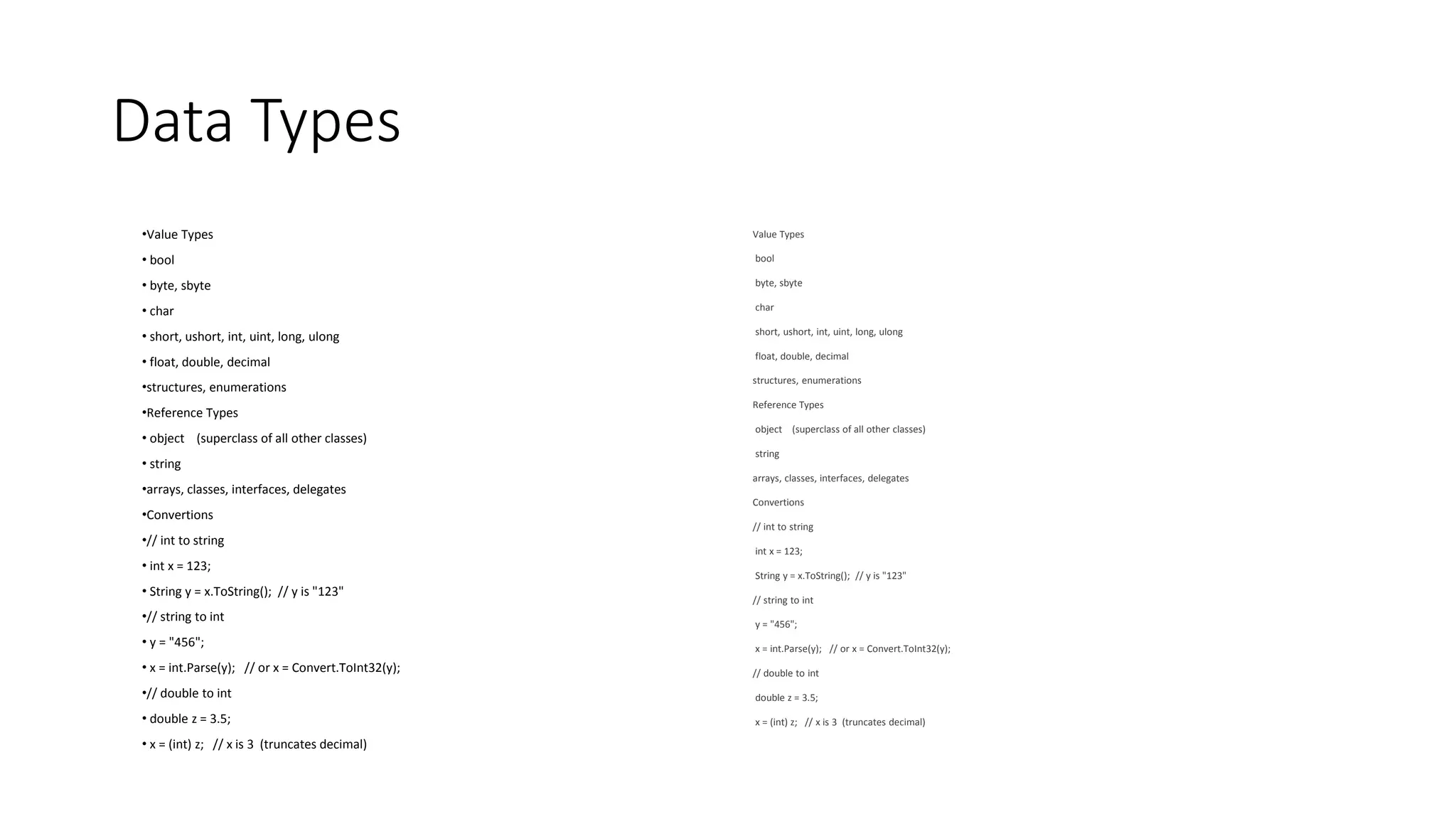 Data Types
•Value Types
• bool
• byte, sbyte
• char
• short, ushort, int, uint, long, ulong
• float, double, decimal
•structures, enumerations
•Reference Types
• object (superclass of all other classes)
• string
•arrays, classes, interfaces, delegates
•Convertions
•// int to string
• int x = 123;
• String y = x.ToString(); // y is "123"
•// string to int
• y = "456";
• x = int.Parse(y); // or x = Convert.ToInt32(y);
•// double to int
• double z = 3.5;
• x = (int) z; // x is 3 (truncates decimal)
Value Types
bool
byte, sbyte
char
short, ushort, int, uint, long, ulong
float, double, decimal
structures, enumerations
Reference Types
object (superclass of all other classes)
string
arrays, classes, interfaces, delegates
Convertions
// int to string
int x = 123;
String y = x.ToString(); // y is "123"
// string to int
y = "456";
x = int.Parse(y); // or x = Convert.ToInt32(y);
// double to int
double z = 3.5;
x = (int) z; // x is 3 (truncates decimal)
 