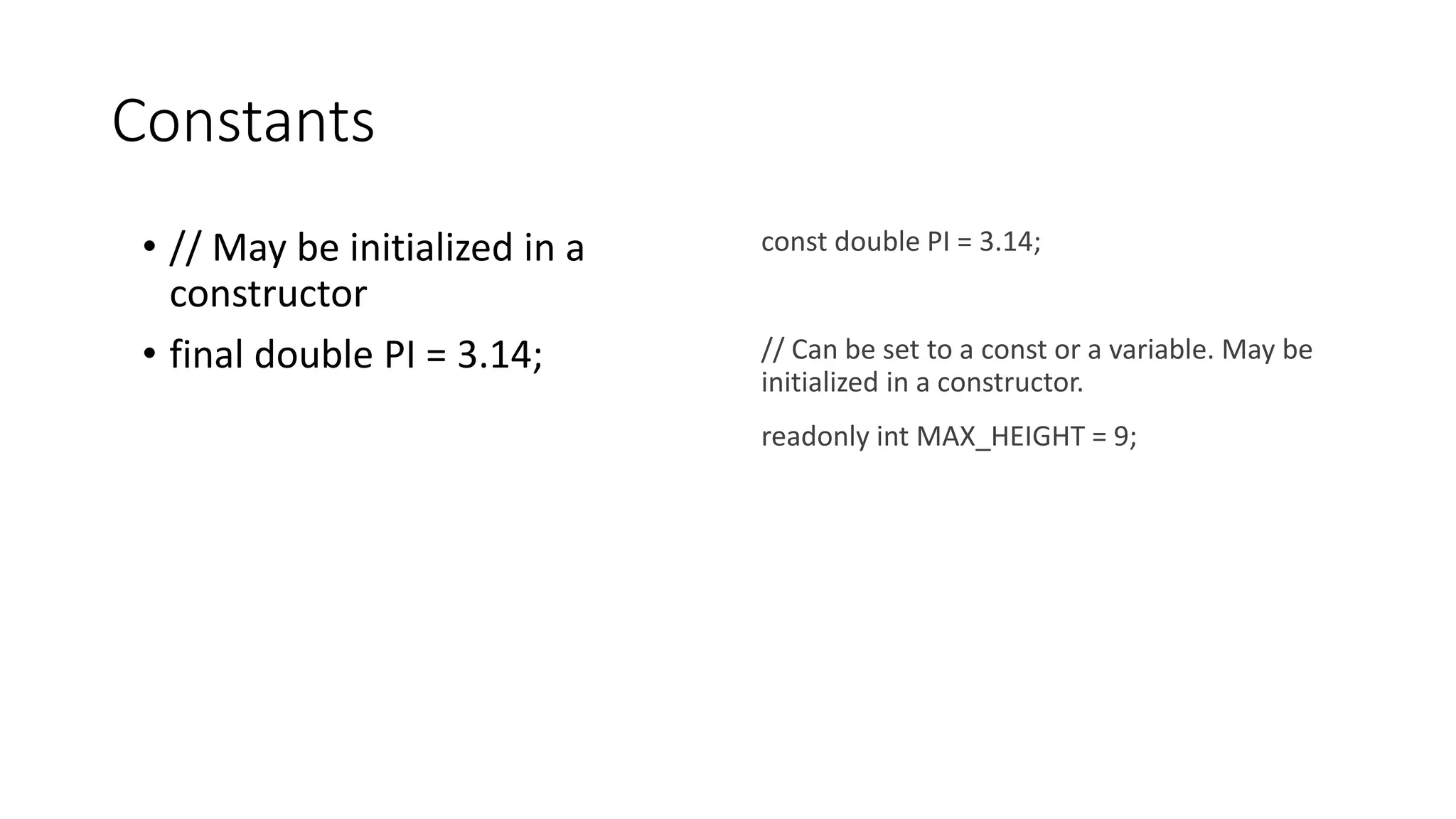 Constants
• // May be initialized in a
constructor
• final double PI = 3.14;
const double PI = 3.14;
// Can be set to a const or a variable. May be
initialized in a constructor.
readonly int MAX_HEIGHT = 9;
 