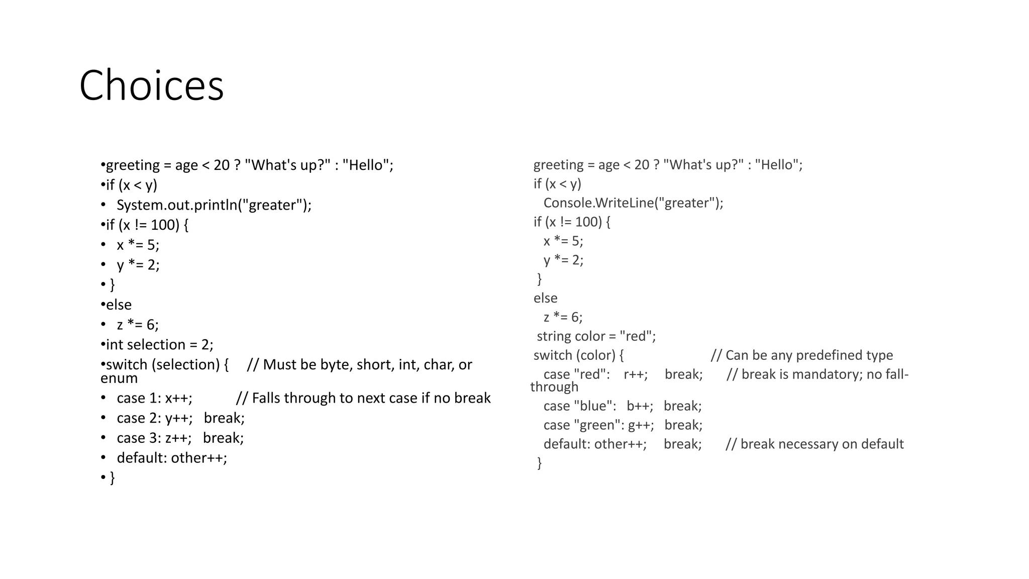 Choices
•greeting = age < 20 ? "What's up?" : "Hello";
•if (x < y)
• System.out.println("greater");
•if (x != 100) {
• x *= 5;
• y *= 2;
• }
•else
• z *= 6;
•int selection = 2;
•switch (selection) { // Must be byte, short, int, char, or
enum
• case 1: x++; // Falls through to next case if no break
• case 2: y++; break;
• case 3: z++; break;
• default: other++;
• }
greeting = age < 20 ? "What's up?" : "Hello";
if (x < y)
Console.WriteLine("greater");
if (x != 100) {
x *= 5;
y *= 2;
}
else
z *= 6;
string color = "red";
switch (color) { // Can be any predefined type
case "red": r++; break; // break is mandatory; no fall-
through
case "blue": b++; break;
case "green": g++; break;
default: other++; break; // break necessary on default
}
 