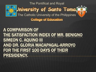 A COMPARISON OF
THE SATISFACTION INDEX OF MR. BENIGNO
SIMEON C. AQUINO III
AND DR. GLORIA MACAPAGAL-ARROYO
FOR THE FIRST 100 DAYS OF THEIR
PRESIDENCY.
The Pontifical and Royal
The Catholic University of the Philippines
 