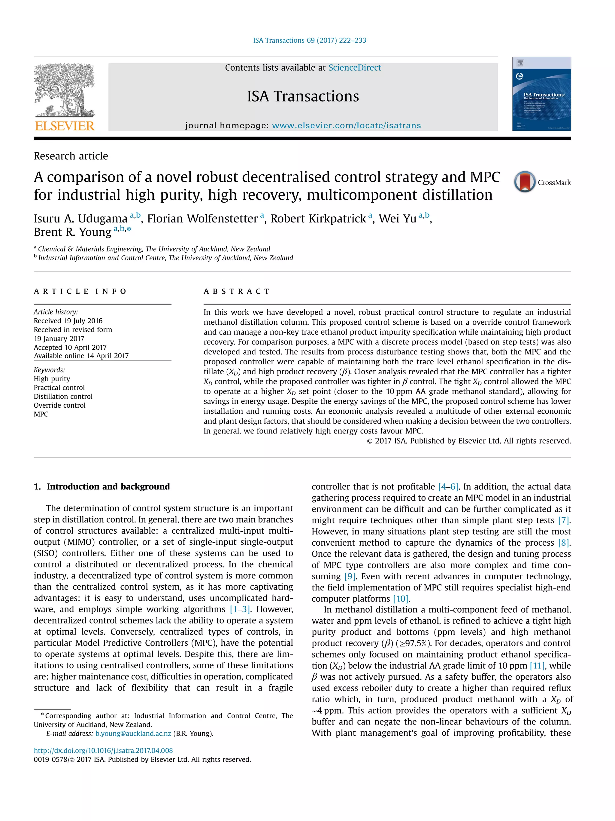 Research article
A comparison of a novel robust decentralised control strategy and MPC
for industrial high purity, high recovery, multicomponent distillation
Isuru A. Udugama a,b
, Florian Wolfenstetter a
, Robert Kirkpatrick a
, Wei Yu a,b
,
Brent R. Young a,b,n
a
Chemical & Materials Engineering, The University of Auckland, New Zealand
b
Industrial Information and Control Centre, The University of Auckland, New Zealand
a r t i c l e i n f o
Article history:
Received 19 July 2016
Received in revised form
19 January 2017
Accepted 10 April 2017
Available online 14 April 2017
Keywords:
High purity
Practical control
Distillation control
Override control
MPC
a b s t r a c t
In this work we have developed a novel, robust practical control structure to regulate an industrial
methanol distillation column. This proposed control scheme is based on a override control framework
and can manage a non-key trace ethanol product impurity speciﬁcation while maintaining high product
recovery. For comparison purposes, a MPC with a discrete process model (based on step tests) was also
developed and tested. The results from process disturbance testing shows that, both the MPC and the
proposed controller were capable of maintaining both the trace level ethanol speciﬁcation in the dis-
tillate (XD) and high product recovery (β). Closer analysis revealed that the MPC controller has a tighter
XD control, while the proposed controller was tighter in β control. The tight XD control allowed the MPC
to operate at a higher XD set point (closer to the 10 ppm AA grade methanol standard), allowing for
savings in energy usage. Despite the energy savings of the MPC, the proposed control scheme has lower
installation and running costs. An economic analysis revealed a multitude of other external economic
and plant design factors, that should be considered when making a decision between the two controllers.
In general, we found relatively high energy costs favour MPC.
& 2017 ISA. Published by Elsevier Ltd. All rights reserved.
1. Introduction and background
The determination of control system structure is an important
step in distillation control. In general, there are two main branches
of control structures available: a centralized multi-input multi-
output (MIMO) controller, or a set of single-input single-output
(SISO) controllers. Either one of these systems can be used to
control a distributed or decentralized process. In the chemical
industry, a decentralized type of control system is more common
than the centralized control system, as it has more captivating
advantages: it is easy to understand, uses uncomplicated hard-
ware, and employs simple working algorithms [1–3]. However,
decentralized control schemes lack the ability to operate a system
at optimal levels. Conversely, centralized types of controls, in
particular Model Predictive Controllers (MPC), have the potential
to operate systems at optimal levels. Despite this, there are lim-
itations to using centralised controllers, some of these limitations
are: higher maintenance cost, difﬁculties in operation, complicated
structure and lack of ﬂexibility that can result in a fragile
controller that is not proﬁtable [4–6]. In addition, the actual data
gathering process required to create an MPC model in an industrial
environment can be difﬁcult and can be further complicated as it
might require techniques other than simple plant step tests [7].
However, in many situations plant step testing are still the most
convenient method to capture the dynamics of the process [8].
Once the relevant data is gathered, the design and tuning process
of MPC type controllers are also more complex and time con-
suming [9]. Even with recent advances in computer technology,
the ﬁeld implementation of MPC still requires specialist high-end
computer platforms [10].
In methanol distillation a multi-component feed of methanol,
water and ppm levels of ethanol, is reﬁned to achieve a tight high
purity product and bottoms (ppm levels) and high methanol
product recovery (β) (≥97.5%). For decades, operators and control
schemes only focused on maintaining product ethanol speciﬁca-
tion (XD) below the industrial AA grade limit of 10 ppm [11], while
β was not actively pursued. As a safety buffer, the operators also
used excess reboiler duty to create a higher than required reﬂux
ratio which, in turn, produced product methanol with a XD of
∼4 ppm. This action provides the operators with a sufﬁcient XD
buffer and can negate the non-linear behaviours of the column.
With plant management's goal of improving proﬁtability, these
Contents lists available at ScienceDirect
journal homepage: www.elsevier.com/locate/isatrans
ISA Transactions
http://dx.doi.org/10.1016/j.isatra.2017.04.008
0019-0578/& 2017 ISA. Published by Elsevier Ltd. All rights reserved.
n
Corresponding author at: Industrial Information and Control Centre, The
University of Auckland, New Zealand.
E-mail address: b.young@auckland.ac.nz (B.R. Young).
ISA Transactions 69 (2017) 222–233
 