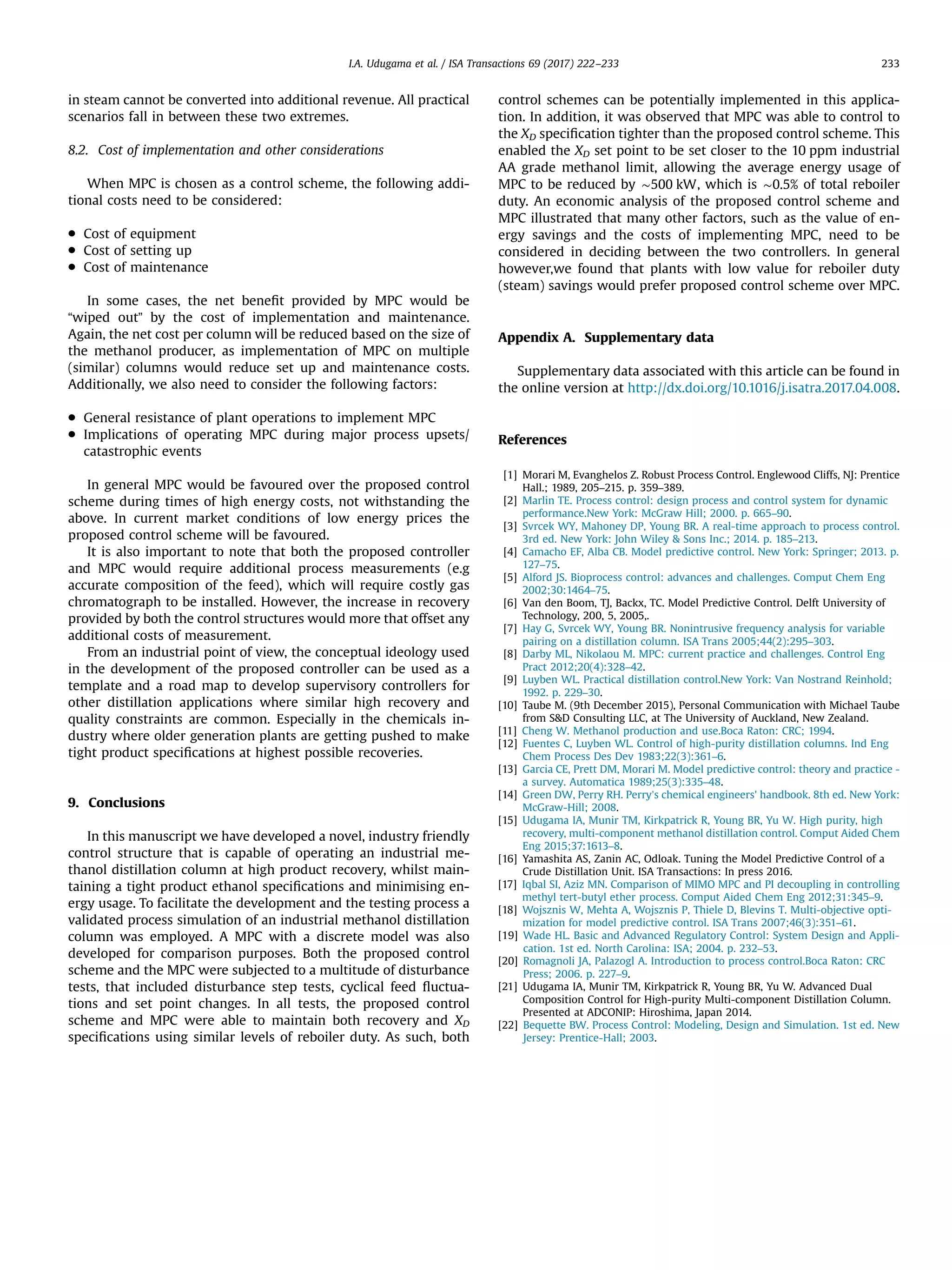 in steam cannot be converted into additional revenue. All practical
scenarios fall in between these two extremes.
8.2. Cost of implementation and other considerations
When MPC is chosen as a control scheme, the following addi-
tional costs need to be considered:
 Cost of equipment
 Cost of setting up
 Cost of maintenance
In some cases, the net beneﬁt provided by MPC would be
“wiped out” by the cost of implementation and maintenance.
Again, the net cost per column will be reduced based on the size of
the methanol producer, as implementation of MPC on multiple
(similar) columns would reduce set up and maintenance costs.
Additionally, we also need to consider the following factors:
 General resistance of plant operations to implement MPC
 Implications of operating MPC during major process upsets/
catastrophic events
In general MPC would be favoured over the proposed control
scheme during times of high energy costs, not withstanding the
above. In current market conditions of low energy prices the
proposed control scheme will be favoured.
It is also important to note that both the proposed controller
and MPC would require additional process measurements (e.g
accurate composition of the feed), which will require costly gas
chromatograph to be installed. However, the increase in recovery
provided by both the control structures would more that offset any
additional costs of measurement.
From an industrial point of view, the conceptual ideology used
in the development of the proposed controller can be used as a
template and a road map to develop supervisory controllers for
other distillation applications where similar high recovery and
quality constraints are common. Especially in the chemicals in-
dustry where older generation plants are getting pushed to make
tight product speciﬁcations at highest possible recoveries.
9. Conclusions
In this manuscript we have developed a novel, industry friendly
control structure that is capable of operating an industrial me-
thanol distillation column at high product recovery, whilst main-
taining a tight product ethanol speciﬁcations and minimising en-
ergy usage. To facilitate the development and the testing process a
validated process simulation of an industrial methanol distillation
column was employed. A MPC with a discrete model was also
developed for comparison purposes. Both the proposed control
scheme and the MPC were subjected to a multitude of disturbance
tests, that included disturbance step tests, cyclical feed ﬂuctua-
tions and set point changes. In all tests, the proposed control
scheme and MPC were able to maintain both recovery and XD
speciﬁcations using similar levels of reboiler duty. As such, both
control schemes can be potentially implemented in this applica-
tion. In addition, it was observed that MPC was able to control to
the XD speciﬁcation tighter than the proposed control scheme. This
enabled the XD set point to be set closer to the 10 ppm industrial
AA grade methanol limit, allowing the average energy usage of
MPC to be reduced by ∼500 kW, which is ∼0.5% of total reboiler
duty. An economic analysis of the proposed control scheme and
MPC illustrated that many other factors, such as the value of en-
ergy savings and the costs of implementing MPC, need to be
considered in deciding between the two controllers. In general
however,we found that plants with low value for reboiler duty
(steam) savings would prefer proposed control scheme over MPC.
Appendix A. Supplementary data
Supplementary data associated with this article can be found in
the online version at http://dx.doi.org/10.1016/j.isatra.2017.04.008.
References
[1] Morari M, Evanghelos Z. Robust Process Control. Englewood Cliffs, NJ: Prentice
Hall.; 1989, 205–215. p. 359–389.
[2] Marlin TE. Process control: design process and control system for dynamic
performance.New York: McGraw Hill; 2000. p. 665–90.
[3] Svrcek WY, Mahoney DP, Young BR. A real-time approach to process control.
3rd ed. New York: John Wiley  Sons Inc.; 2014. p. 185–213.
[4] Camacho EF, Alba CB. Model predictive control. New York: Springer; 2013. p.
127–75.
[5] Alford JS. Bioprocess control: advances and challenges. Comput Chem Eng
2002;30:1464–75.
[6] Van den Boom, TJ, Backx, TC. Model Predictive Control. Delft University of
Technology, 200, 5, 2005,.
[7] Hay G, Svrcek WY, Young BR. Nonintrusive frequency analysis for variable
pairing on a distillation column. ISA Trans 2005;44(2):295–303.
[8] Darby ML, Nikolaou M. MPC: current practice and challenges. Control Eng
Pract 2012;20(4):328–42.
[9] Luyben WL. Practical distillation control.New York: Van Nostrand Reinhold;
1992. p. 229–30.
[10] Taube M. (9th December 2015), Personal Communication with Michael Taube
from SD Consulting LLC, at The University of Auckland, New Zealand.
[11] Cheng W. Methanol production and use.Boca Raton: CRC; 1994.
[12] Fuentes C, Luyben WL. Control of high-purity distillation columns. Ind Eng
Chem Process Des Dev 1983;22(3):361–6.
[13] Garcia CE, Prett DM, Morari M. Model predictive control: theory and practice -
a survey. Automatica 1989;25(3):335–48.
[14] Green DW, Perry RH. Perry’s chemical engineers' handbook. 8th ed. New York:
McGraw-Hill; 2008.
[15] Udugama IA, Munir TM, Kirkpatrick R, Young BR, Yu W. High purity, high
recovery, multi-component methanol distillation control. Comput Aided Chem
Eng 2015;37:1613–8.
[16] Yamashita AS, Zanin AC, Odloak. Tuning the Model Predictive Control of a
Crude Distillation Unit. ISA Transactions: In press 2016.
[17] Iqbal SI, Aziz MN. Comparison of MIMO MPC and PI decoupling in controlling
methyl tert-butyl ether process. Comput Aided Chem Eng 2012;31:345–9.
[18] Wojsznis W, Mehta A, Wojsznis P, Thiele D, Blevins T. Multi-objective opti-
mization for model predictive control. ISA Trans 2007;46(3):351–61.
[19] Wade HL. Basic and Advanced Regulatory Control: System Design and Appli-
cation. 1st ed. North Carolina: ISA; 2004. p. 232–53.
[20] Romagnoli JA, Palazogl A. Introduction to process control.Boca Raton: CRC
Press; 2006. p. 227–9.
[21] Udugama IA, Munir TM, Kirkpatrick R, Young BR, Yu W. Advanced Dual
Composition Control for High-purity Multi-component Distillation Column.
Presented at ADCONIP: Hiroshima, Japan 2014.
[22] Bequette BW. Process Control: Modeling, Design and Simulation. 1st ed. New
Jersey: Prentice-Hall; 2003.
I.A. Udugama et al. / ISA Transactions 69 (2017) 222–233 233
 