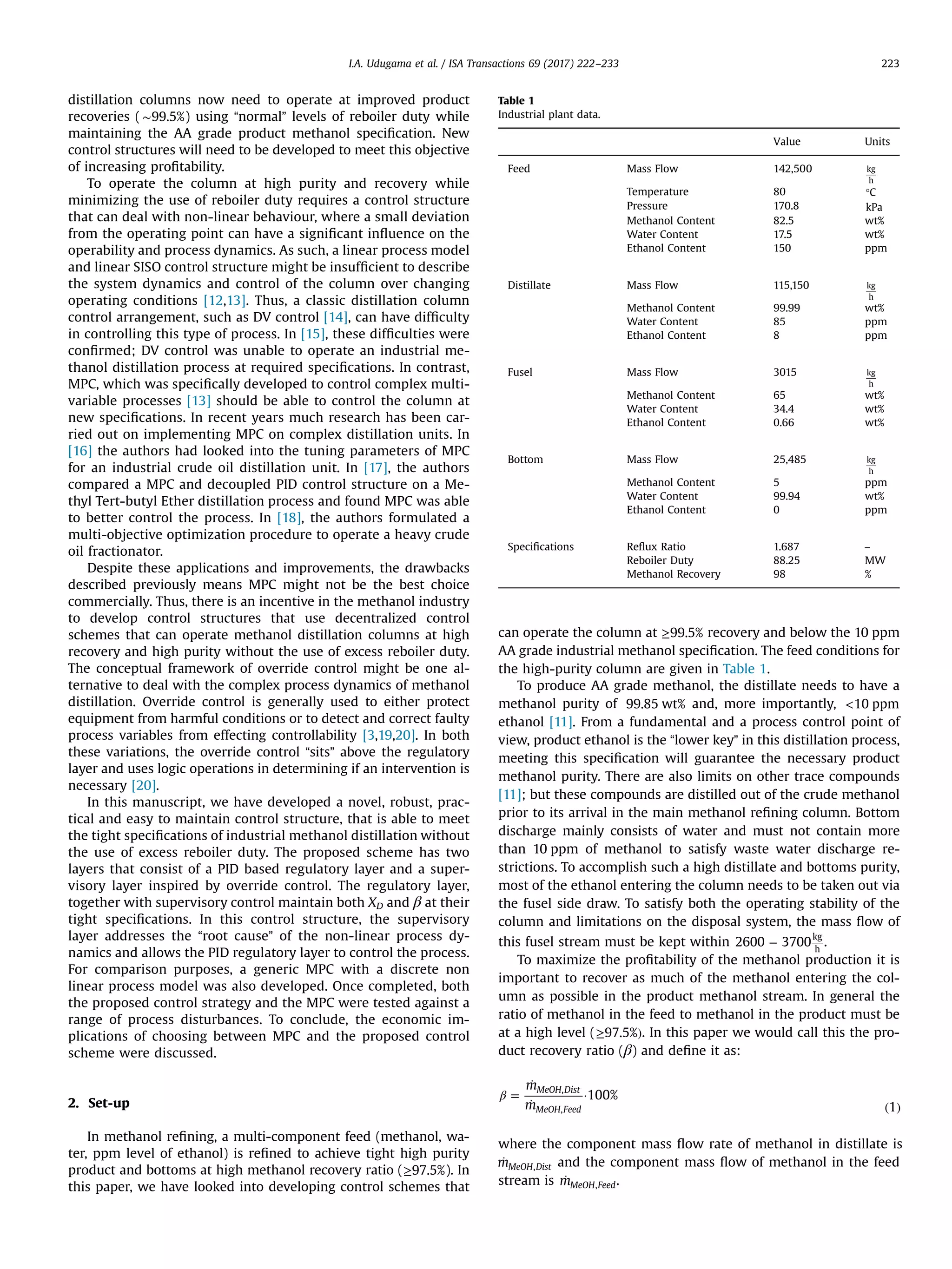 distillation columns now need to operate at improved product
recoveries ( ∼99.5%) using “normal” levels of reboiler duty while
maintaining the AA grade product methanol speciﬁcation. New
control structures will need to be developed to meet this objective
of increasing proﬁtability.
To operate the column at high purity and recovery while
minimizing the use of reboiler duty requires a control structure
that can deal with non-linear behaviour, where a small deviation
from the operating point can have a signiﬁcant inﬂuence on the
operability and process dynamics. As such, a linear process model
and linear SISO control structure might be insufﬁcient to describe
the system dynamics and control of the column over changing
operating conditions [12,13]. Thus, a classic distillation column
control arrangement, such as DV control [14], can have difﬁculty
in controlling this type of process. In [15], these difﬁculties were
conﬁrmed; DV control was unable to operate an industrial me-
thanol distillation process at required speciﬁcations. In contrast,
MPC, which was speciﬁcally developed to control complex multi-
variable processes [13] should be able to control the column at
new speciﬁcations. In recent years much research has been car-
ried out on implementing MPC on complex distillation units. In
[16] the authors had looked into the tuning parameters of MPC
for an industrial crude oil distillation unit. In [17], the authors
compared a MPC and decoupled PID control structure on a Me-
thyl Tert-butyl Ether distillation process and found MPC was able
to better control the process. In [18], the authors formulated a
multi-objective optimization procedure to operate a heavy crude
oil fractionator.
Despite these applications and improvements, the drawbacks
described previously means MPC might not be the best choice
commercially. Thus, there is an incentive in the methanol industry
to develop control structures that use decentralized control
schemes that can operate methanol distillation columns at high
recovery and high purity without the use of excess reboiler duty.
The conceptual framework of override control might be one al-
ternative to deal with the complex process dynamics of methanol
distillation. Override control is generally used to either protect
equipment from harmful conditions or to detect and correct faulty
process variables from effecting controllability [3,19,20]. In both
these variations, the override control “sits” above the regulatory
layer and uses logic operations in determining if an intervention is
necessary [20].
In this manuscript, we have developed a novel, robust, prac-
tical and easy to maintain control structure, that is able to meet
the tight speciﬁcations of industrial methanol distillation without
the use of excess reboiler duty. The proposed scheme has two
layers that consist of a PID based regulatory layer and a super-
visory layer inspired by override control. The regulatory layer,
together with supervisory control maintain both XD and β at their
tight speciﬁcations. In this control structure, the supervisory
layer addresses the “root cause” of the non-linear process dy-
namics and allows the PID regulatory layer to control the process.
For comparison purposes, a generic MPC with a discrete non
linear process model was also developed. Once completed, both
the proposed control strategy and the MPC were tested against a
range of process disturbances. To conclude, the economic im-
plications of choosing between MPC and the proposed control
scheme were discussed.
2. Set-up
In methanol reﬁning, a multi-component feed (methanol, wa-
ter, ppm level of ethanol) is reﬁned to achieve tight high purity
product and bottoms at high methanol recovery ratio (≥97.5%). In
this paper, we have looked into developing control schemes that
can operate the column at ≥99.5% recovery and below the 10 ppm
AA grade industrial methanol speciﬁcation. The feed conditions for
the high-purity column are given in Table 1.
To produce AA grade methanol, the distillate needs to have a
methanol purity of 99.85 wt% and, more importantly, <10 ppm
ethanol [11]. From a fundamental and a process control point of
view, product ethanol is the “lower key” in this distillation process,
meeting this speciﬁcation will guarantee the necessary product
methanol purity. There are also limits on other trace compounds
[11]; but these compounds are distilled out of the crude methanol
prior to its arrival in the main methanol reﬁning column. Bottom
discharge mainly consists of water and must not contain more
than 10 ppm of methanol to satisfy waste water discharge re-
strictions. To accomplish such a high distillate and bottoms purity,
most of the ethanol entering the column needs to be taken out via
the fusel side draw. To satisfy both the operating stability of the
column and limitations on the disposal system, the mass ﬂow of
this fusel stream must be kept within −2600 3700
kg
h
.
To maximize the proﬁtability of the methanol production it is
important to recover as much of the methanol entering the col-
umn as possible in the product methanol stream. In general the
ratio of methanol in the feed to methanol in the product must be
at a high level (≥ )97.5% . In this paper we would call this the pro-
duct recovery ratio (β) and deﬁne it as:
β =
̇
̇
·
( )
m
m
100%
1
MeOH Dist
MeOH Feed
,
,
where the component mass ﬂow rate of methanol in distillate is
̇mMeOH Dist, and the component mass ﬂow of methanol in the feed
stream is ̇mMeOH Feed, .
Table 1
Industrial plant data.
Value Units
Feed Mass Flow 142,500 kg
h
Temperature 80 °C
Pressure 170.8 kPa
Methanol Content 82.5 wt%
Water Content 17.5 wt%
Ethanol Content 150 ppm
Distillate Mass Flow 115,150 kg
h
Methanol Content 99.99 wt%
Water Content 85 ppm
Ethanol Content 8 ppm
Fusel Mass Flow 3015 kg
h
Methanol Content 65 wt%
Water Content 34.4 wt%
Ethanol Content 0.66 wt%
Bottom Mass Flow 25,485 kg
h
Methanol Content 5 ppm
Water Content 99.94 wt%
Ethanol Content 0 ppm
Speciﬁcations Reﬂux Ratio 1.687 –
Reboiler Duty 88.25 MW
Methanol Recovery 98 %
I.A. Udugama et al. / ISA Transactions 69 (2017) 222–233 223
 