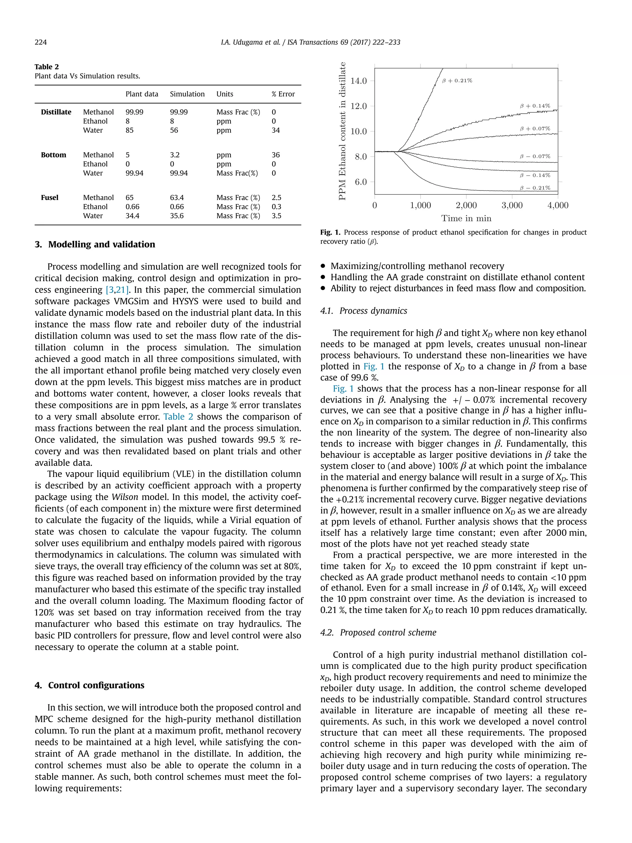 3. Modelling and validation
Process modelling and simulation are well recognized tools for
critical decision making, control design and optimization in pro-
cess engineering [3,21]. In this paper, the commercial simulation
software packages VMGSim and HYSYS were used to build and
validate dynamic models based on the industrial plant data. In this
instance the mass ﬂow rate and reboiler duty of the industrial
distillation column was used to set the mass ﬂow rate of the dis-
tillation column in the process simulation. The simulation
achieved a good match in all three compositions simulated, with
the all important ethanol proﬁle being matched very closely even
down at the ppm levels. This biggest miss matches are in product
and bottoms water content, however, a closer looks reveals that
these compositions are in ppm levels, as a large % error translates
to a very small absolute error. Table 2 shows the comparison of
mass fractions between the real plant and the process simulation.
Once validated, the simulation was pushed towards 99.5 % re-
covery and was then revalidated based on plant trials and other
available data.
The vapour liquid equilibrium (VLE) in the distillation column
is described by an activity coefﬁcient approach with a property
package using the Wilson model. In this model, the activity coef-
ﬁcients (of each component in) the mixture were ﬁrst determined
to calculate the fugacity of the liquids, while a Virial equation of
state was chosen to calculate the vapour fugacity. The column
solver uses equilibrium and enthalpy models paired with rigorous
thermodynamics in calculations. The column was simulated with
sieve trays, the overall tray efﬁciency of the column was set at 80%,
this ﬁgure was reached based on information provided by the tray
manufacturer who based this estimate of the speciﬁc tray installed
and the overall column loading. The Maximum ﬂooding factor of
120% was set based on tray information received from the tray
manufacturer who based this estimate on tray hydraulics. The
basic PID controllers for pressure, ﬂow and level control were also
necessary to operate the column at a stable point.
4. Control conﬁgurations
In this section, we will introduce both the proposed control and
MPC scheme designed for the high-purity methanol distillation
column. To run the plant at a maximum proﬁt, methanol recovery
needs to be maintained at a high level, while satisfying the con-
straint of AA grade methanol in the distillate. In addition, the
control schemes must also be able to operate the column in a
stable manner. As such, both control schemes must meet the fol-
lowing requirements:
 Maximizing/controlling methanol recovery
 Handling the AA grade constraint on distillate ethanol content
 Ability to reject disturbances in feed mass ﬂow and composition.
4.1. Process dynamics
The requirement for high β and tight XD where non key ethanol
needs to be managed at ppm levels, creates unusual non-linear
process behaviours. To understand these non-linearities we have
plotted in Fig. 1 the response of XD to a change in β from a base
case of 99.6 %.
Fig. 1 shows that the process has a non-linear response for all
deviations in β. Analysing the + −/ 0.07% incremental recovery
curves, we can see that a positive change in β has a higher inﬂu-
ence on XD in comparison to a similar reduction in β. This conﬁrms
the non linearity of the system. The degree of non-linearity also
tends to increase with bigger changes in β. Fundamentally, this
behaviour is acceptable as larger positive deviations in β take the
system closer to (and above) 100% β at which point the imbalance
in the material and energy balance will result in a surge of XD. This
phenomena is further conﬁrmed by the comparatively steep rise of
the +0.21% incremental recovery curve. Bigger negative deviations
in β, however, result in a smaller inﬂuence on XD as we are already
at ppm levels of ethanol. Further analysis shows that the process
itself has a relatively large time constant; even after 2000 min,
most of the plots have not yet reached steady state
From a practical perspective, we are more interested in the
time taken for XD to exceed the 10 ppm constraint if kept un-
checked as AA grade product methanol needs to contain 10 ppm
of ethanol. Even for a small increase in β of 0.14%, XD will exceed
the 10 ppm constraint over time. As the deviation is increased to
0.21 %, the time taken for XD to reach 10 ppm reduces dramatically.
4.2. Proposed control scheme
Control of a high purity industrial methanol distillation col-
umn is complicated due to the high purity product speciﬁcation
xD, high product recovery requirements and need to minimize the
reboiler duty usage. In addition, the control scheme developed
needs to be industrially compatible. Standard control structures
available in literature are incapable of meeting all these re-
quirements. As such, in this work we developed a novel control
structure that can meet all these requirements. The proposed
control scheme in this paper was developed with the aim of
achieving high recovery and high purity while minimizing re-
boiler duty usage and in turn reducing the costs of operation. The
proposed control scheme comprises of two layers: a regulatory
primary layer and a supervisory secondary layer. The secondary
Table 2
Plant data Vs Simulation results.
Plant data Simulation Units % Error
Distillate Methanol 99.99 99.99 Mass Frac (%) 0
Ethanol 8 8 ppm 0
Water 85 56 ppm 34
Bottom Methanol 5 3.2 ppm 36
Ethanol 0 0 ppm 0
Water 99.94 99.94 Mass Frac(%) 0
Fusel Methanol 65 63.4 Mass Frac (%) 2.5
Ethanol 0.66 0.66 Mass Frac (%) 0.3
Water 34.4 35.6 Mass Frac (%) 3.5
Fig. 1. Process response of product ethanol speciﬁcation for changes in product
recovery ratio (β).
I.A. Udugama et al. / ISA Transactions 69 (2017) 222–233224
 