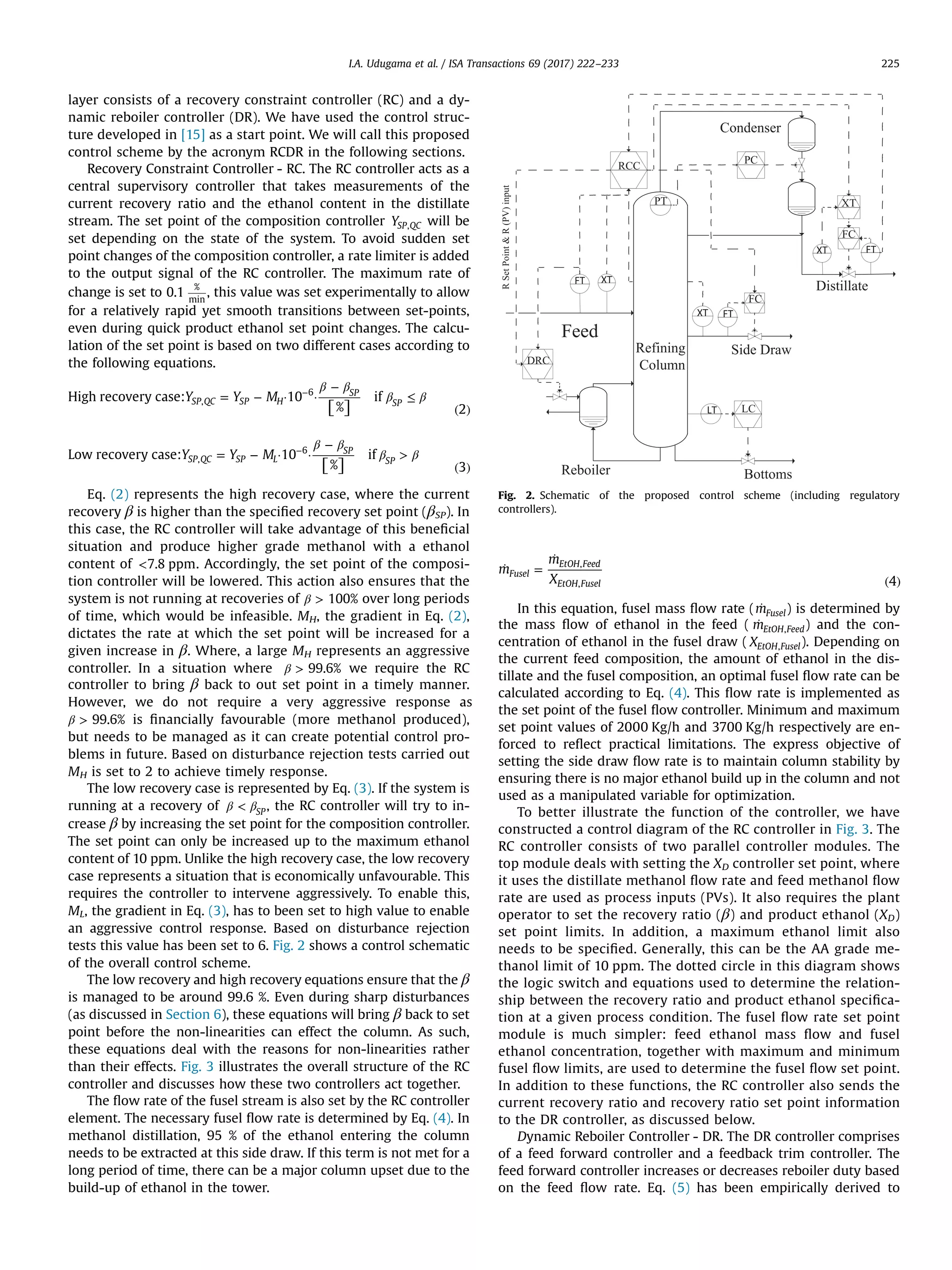 layer consists of a recovery constraint controller (RC) and a dy-
namic reboiler controller (DR). We have used the control struc-
ture developed in [15] as a start point. We will call this proposed
control scheme by the acronym RCDR in the following sections.
Recovery Constraint Controller - RC. The RC controller acts as a
central supervisory controller that takes measurements of the
current recovery ratio and the ethanol content in the distillate
stream. The set point of the composition controller YSP QC, will be
set depending on the state of the system. To avoid sudden set
point changes of the composition controller, a rate limiter is added
to the output signal of the RC controller. The maximum rate of
change is set to 0.1
%
min
, this value was set experimentally to allow
for a relatively rapid yet smooth transitions between set-points,
even during quick product ethanol set point changes. The calcu-
lation of the set point is based on two different cases according to
the following equations.
⎡⎣ ⎤⎦
β β
β β= − · ·
−
≤
( )
−
Y Y MHigh recovery case: 10
%
if
2
SP QC SP H
SP
SP,
6
⎡⎣ ⎤⎦
β β
β β= − · ·
−

( )
−
Y Y MLow recovery case: 10
%
if
3
SP QC SP L
SP
SP,
6
Eq. (2) represents the high recovery case, where the current
recovery β is higher than the speciﬁed recovery set point (βSP). In
this case, the RC controller will take advantage of this beneﬁcial
situation and produce higher grade methanol with a ethanol
content of 7.8 ppm. Accordingly, the set point of the composi-
tion controller will be lowered. This action also ensures that the
system is not running at recoveries of β  100% over long periods
of time, which would be infeasible. MH, the gradient in Eq. (2),
dictates the rate at which the set point will be increased for a
given increase in β. Where, a large MH represents an aggressive
controller. In a situation where β  99.6% we require the RC
controller to bring β back to out set point in a timely manner.
However, we do not require a very aggressive response as
β  99.6% is ﬁnancially favourable (more methanol produced),
but needs to be managed as it can create potential control pro-
blems in future. Based on disturbance rejection tests carried out
MH is set to 2 to achieve timely response.
The low recovery case is represented by Eq. (3). If the system is
running at a recovery of β β SP
, the RC controller will try to in-
crease β by increasing the set point for the composition controller.
The set point can only be increased up to the maximum ethanol
content of 10 ppm. Unlike the high recovery case, the low recovery
case represents a situation that is economically unfavourable. This
requires the controller to intervene aggressively. To enable this,
ML, the gradient in Eq. (3), has to been set to high value to enable
an aggressive control response. Based on disturbance rejection
tests this value has been set to 6. Fig. 2 shows a control schematic
of the overall control scheme.
The low recovery and high recovery equations ensure that the β
is managed to be around 99.6 %. Even during sharp disturbances
(as discussed in Section 6), these equations will bring β back to set
point before the non-linearities can effect the column. As such,
these equations deal with the reasons for non-linearities rather
than their effects. Fig. 3 illustrates the overall structure of the RC
controller and discusses how these two controllers act together.
The ﬂow rate of the fusel stream is also set by the RC controller
element. The necessary fusel ﬂow rate is determined by Eq. (4). In
methanol distillation, 95 % of the ethanol entering the column
needs to be extracted at this side draw. If this term is not met for a
long period of time, there can be a major column upset due to the
build-up of ethanol in the tower.
̇ =
̇
( )
m
m
X 4
Fusel
EtOH Feed
EtOH Fusel
,
,
In this equation, fusel mass ﬂow rate ( ̇mFusel) is determined by
the mass ﬂow of ethanol in the feed ( ̇mEtOH Feed, ) and the con-
centration of ethanol in the fusel draw ( XEtOH Fusel, ). Depending on
the current feed composition, the amount of ethanol in the dis-
tillate and the fusel composition, an optimal fusel ﬂow rate can be
calculated according to Eq. (4). This ﬂow rate is implemented as
the set point of the fusel ﬂow controller. Minimum and maximum
set point values of 2000 Kg/h and 3700 Kg/h respectively are en-
forced to reﬂect practical limitations. The express objective of
setting the side draw ﬂow rate is to maintain column stability by
ensuring there is no major ethanol build up in the column and not
used as a manipulated variable for optimization.
To better illustrate the function of the controller, we have
constructed a control diagram of the RC controller in Fig. 3. The
RC controller consists of two parallel controller modules. The
top module deals with setting the XD controller set point, where
it uses the distillate methanol ﬂow rate and feed methanol ﬂow
rate are used as process inputs (PVs). It also requires the plant
operator to set the recovery ratio (β) and product ethanol (XD)
set point limits. In addition, a maximum ethanol limit also
needs to be speciﬁed. Generally, this can be the AA grade me-
thanol limit of 10 ppm. The dotted circle in this diagram shows
the logic switch and equations used to determine the relation-
ship between the recovery ratio and product ethanol speciﬁca-
tion at a given process condition. The fusel ﬂow rate set point
module is much simpler: feed ethanol mass ﬂow and fusel
ethanol concentration, together with maximum and minimum
fusel ﬂow limits, are used to determine the fusel ﬂow set point.
In addition to these functions, the RC controller also sends the
current recovery ratio and recovery ratio set point information
to the DR controller, as discussed below.
Dynamic Reboiler Controller - DR. The DR controller comprises
of a feed forward controller and a feedback trim controller. The
feed forward controller increases or decreases reboiler duty based
on the feed ﬂow rate. Eq. (5) has been empirically derived to
Fig. 2. Schematic of the proposed control scheme (including regulatory
controllers).
I.A. Udugama et al. / ISA Transactions 69 (2017) 222–233 225
 
