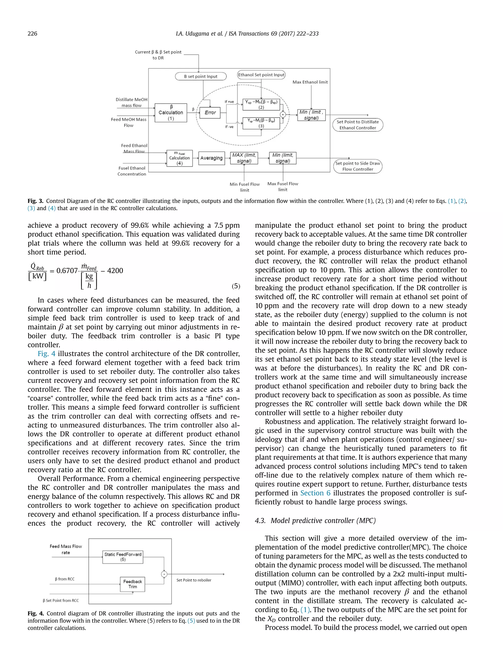 achieve a product recovery of 99.6% while achieving a 7.5 ppm
product ethanol speciﬁcation. This equation was validated during
plat trials where the collumn was held at 99.6% recovery for a
short time period.
⎡⎣ ⎤⎦ ⎡
⎣
⎢
⎤
⎦
⎥
̇
= ·
̇
−
( )
Q m
h
kW
0.6707
kg
4200
5
Reb Feed
In cases where feed disturbances can be measured, the feed
forward controller can improve column stability. In addition, a
simple feed back trim controller is used to keep track of and
maintain β at set point by carrying out minor adjustments in re-
boiler duty. The feedback trim controller is a basic PI type
controller.
Fig. 4 illustrates the control architecture of the DR controller,
where a feed forward element together with a feed back trim
controller is used to set reboiler duty. The controller also takes
current recovery and recovery set point information from the RC
controller. The feed forward element in this instance acts as a
“coarse” controller, while the feed back trim acts as a “ﬁne” con-
troller. This means a simple feed forward controller is sufﬁcient
as the trim controller can deal with correcting offsets and re-
acting to unmeasured disturbances. The trim controller also al-
lows the DR controller to operate at different product ethanol
speciﬁcations and at different recovery rates. Since the trim
controller receives recovery information from RC controller, the
users only have to set the desired product ethanol and product
recovery ratio at the RC controller.
Overall Performance. From a chemical engineering perspective
the RC controller and DR controller manipulates the mass and
energy balance of the column respectively. This allows RC and DR
controllers to work together to achieve on speciﬁcation product
recovery and ethanol speciﬁcation. If a process disturbance inﬂu-
ences the product recovery, the RC controller will actively
manipulate the product ethanol set point to bring the product
recovery back to acceptable values. At the same time DR controller
would change the reboiler duty to bring the recovery rate back to
set point. For example, a process disturbance which reduces pro-
duct recovery, the RC controller will relax the product ethanol
speciﬁcation up to 10 ppm. This action allows the controller to
increase product recovery rate for a short time period without
breaking the product ethanol speciﬁcation. If the DR controller is
switched off, the RC controller will remain at ethanol set point of
10 ppm and the recovery rate will drop down to a new steady
state, as the reboiler duty (energy) supplied to the column is not
able to maintain the desired product recovery rate at product
speciﬁcation below 10 ppm. If we now switch on the DR controller,
it will now increase the reboiler duty to bring the recovery back to
the set point. As this happens the RC controller will slowly reduce
its set ethanol set point back to its steady state level (the level is
was at before the disturbances). In reality the RC and DR con-
trollers work at the same time and will simultaneously increase
product ethanol speciﬁcation and reboiler duty to bring back the
product recovery back to speciﬁcation as soon as possible. As time
progresses the RC controller will settle back down while the DR
controller will settle to a higher reboiler duty
Robustness and application. The relatively straight forward lo-
gic used in the supervisory control structure was built with the
ideology that if and when plant operations (control engineer/ su-
pervisor) can change the heuristically tuned parameters to ﬁt
plant requirements at that time. It is authors experience that many
advanced process control solutions including MPC's tend to taken
off-line due to the relatively complex nature of them which re-
quires routine expert support to retune. Further, disturbance tests
performed in Section 6 illustrates the proposed controller is suf-
ﬁciently robust to handle large process swings.
4.3. Model predictive controller (MPC)
This section will give a more detailed overview of the im-
plementation of the model predictive controller(MPC). The choice
of tuning parameters for the MPC, as well as the tests conducted to
obtain the dynamic process model will be discussed. The methanol
distillation column can be controlled by a 2x2 multi-input multi-
output (MIMO) controller, with each input affecting both outputs.
The two inputs are the methanol recovery β and the ethanol
content in the distillate stream. The recovery is calculated ac-
cording to Eq. (1). The two outputs of the MPC are the set point for
the XD controller and the reboiler duty.
Process model. To build the process model, we carried out open
Fig. 3. Control Diagram of the RC controller illustrating the inputs, outputs and the information ﬂow within the controller. Where (1), (2), (3) and (4) refer to Eqs. (1), (2),
(3) and (4) that are used in the RC controller calculations.
Fig. 4. Control diagram of DR controller illustrating the inputs out puts and the
information ﬂow with in the controller. Where (5) refers to Eq. (5) used to in the DR
controller calculations.
I.A. Udugama et al. / ISA Transactions 69 (2017) 222–233226
 