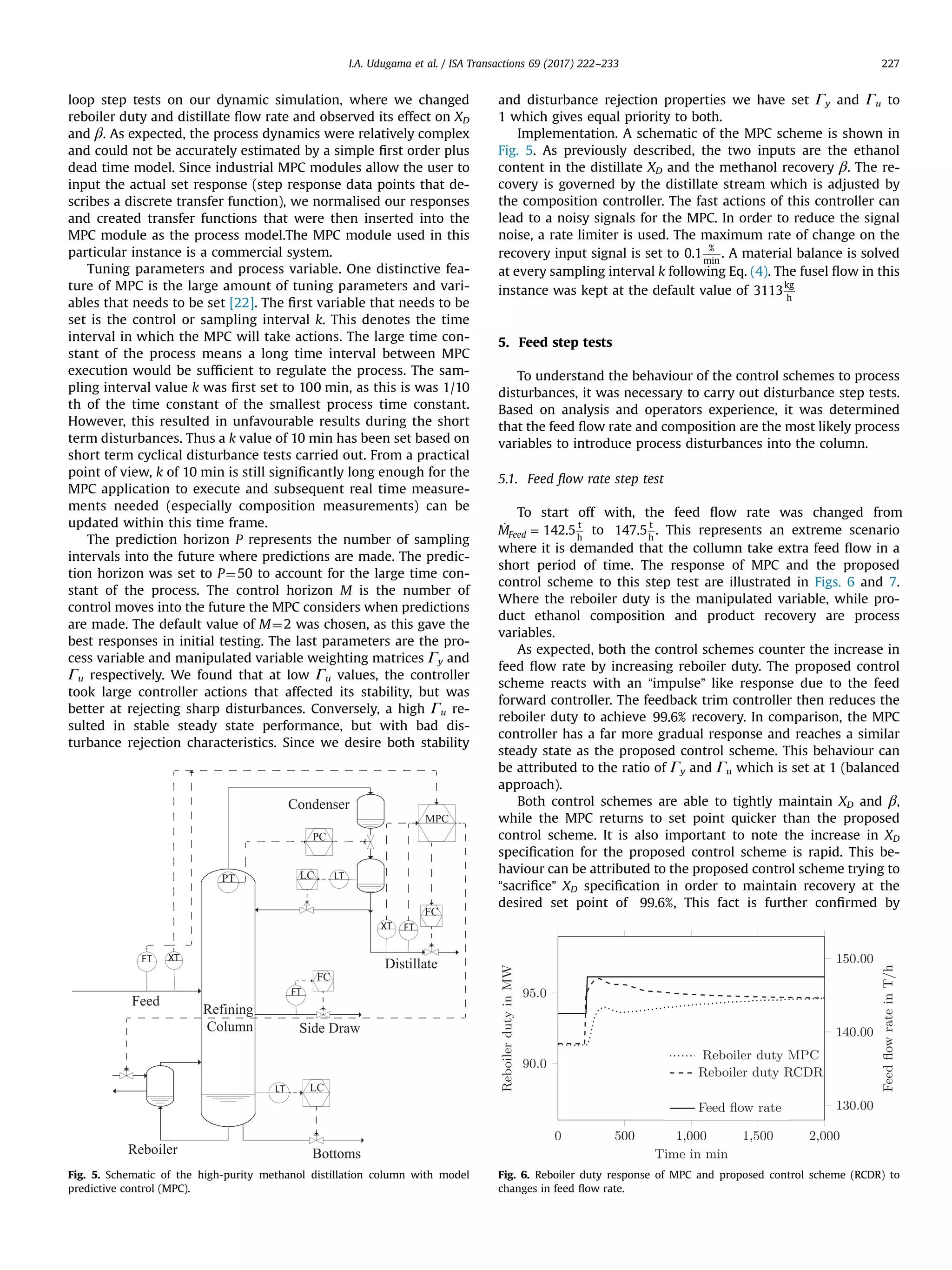 loop step tests on our dynamic simulation, where we changed
reboiler duty and distillate ﬂow rate and observed its effect on XD
and β. As expected, the process dynamics were relatively complex
and could not be accurately estimated by a simple ﬁrst order plus
dead time model. Since industrial MPC modules allow the user to
input the actual set response (step response data points that de-
scribes a discrete transfer function), we normalised our responses
and created transfer functions that were then inserted into the
MPC module as the process model.The MPC module used in this
particular instance is a commercial system.
Tuning parameters and process variable. One distinctive fea-
ture of MPC is the large amount of tuning parameters and vari-
ables that needs to be set [22]. The ﬁrst variable that needs to be
set is the control or sampling interval k. This denotes the time
interval in which the MPC will take actions. The large time con-
stant of the process means a long time interval between MPC
execution would be sufﬁcient to regulate the process. The sam-
pling interval value k was ﬁrst set to 100 min, as this is was 1/10
th of the time constant of the smallest process time constant.
However, this resulted in unfavourable results during the short
term disturbances. Thus a k value of 10 min has been set based on
short term cyclical disturbance tests carried out. From a practical
point of view, k of 10 min is still signiﬁcantly long enough for the
MPC application to execute and subsequent real time measure-
ments needed (especially composition measurements) can be
updated within this time frame.
The prediction horizon P represents the number of sampling
intervals into the future where predictions are made. The predic-
tion horizon was set to P¼50 to account for the large time con-
stant of the process. The control horizon M is the number of
control moves into the future the MPC considers when predictions
are made. The default value of M¼2 was chosen, as this gave the
best responses in initial testing. The last parameters are the pro-
cess variable and manipulated variable weighting matrices Γy and
Γu respectively. We found that at low Γu values, the controller
took large controller actions that affected its stability, but was
better at rejecting sharp disturbances. Conversely, a high Γu re-
sulted in stable steady state performance, but with bad dis-
turbance rejection characteristics. Since we desire both stability
and disturbance rejection properties we have set Γy and Γu to
1 which gives equal priority to both.
Implementation. A schematic of the MPC scheme is shown in
Fig. 5. As previously described, the two inputs are the ethanol
content in the distillate XD and the methanol recovery β. The re-
covery is governed by the distillate stream which is adjusted by
the composition controller. The fast actions of this controller can
lead to a noisy signals for the MPC. In order to reduce the signal
noise, a rate limiter is used. The maximum rate of change on the
recovery input signal is set to 0.1
%
min
. A material balance is solved
at every sampling interval k following Eq. (4). The fusel ﬂow in this
instance was kept at the default value of 3113
kg
h
5. Feed step tests
To understand the behaviour of the control schemes to process
disturbances, it was necessary to carry out disturbance step tests.
Based on analysis and operators experience, it was determined
that the feed ﬂow rate and composition are the most likely process
variables to introduce process disturbances into the column.
5.1. Feed ﬂow rate step test
To start off with, the feed ﬂow rate was changed from
̇ =M 142.5Feed
t
h
to 147.5
t
h
. This represents an extreme scenario
where it is demanded that the collumn take extra feed ﬂow in a
short period of time. The response of MPC and the proposed
control scheme to this step test are illustrated in Figs. 6 and 7.
Where the reboiler duty is the manipulated variable, while pro-
duct ethanol composition and product recovery are process
variables.
As expected, both the control schemes counter the increase in
feed ﬂow rate by increasing reboiler duty. The proposed control
scheme reacts with an “impulse” like response due to the feed
forward controller. The feedback trim controller then reduces the
reboiler duty to achieve 99.6% recovery. In comparison, the MPC
controller has a far more gradual response and reaches a similar
steady state as the proposed control scheme. This behaviour can
be attributed to the ratio of Γy and Γu which is set at 1 (balanced
approach).
Both control schemes are able to tightly maintain XD and β,
while the MPC returns to set point quicker than the proposed
control scheme. It is also important to note the increase in XD
speciﬁcation for the proposed control scheme is rapid. This be-
haviour can be attributed to the proposed control scheme trying to
“sacriﬁce” XD speciﬁcation in order to maintain recovery at the
desired set point of 99.6%, This fact is further conﬁrmed by
Fig. 5. Schematic of the high-purity methanol distillation column with model
predictive control (MPC).
Fig. 6. Reboiler duty response of MPC and proposed control scheme (RCDR) to
changes in feed ﬂow rate.
I.A. Udugama et al. / ISA Transactions 69 (2017) 222–233 227
 