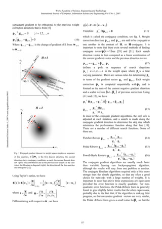 World Academy of Science, Engineering and Technology
International Journal of Computer, Information Science and Engineering Vol:1 No:1, 2007

subsequent gradient to be orthogonal to the previous weight
correction direction; that is from [8]

p n T . g n+i = 0

; i = 1,2,..., n

p n [g n + 2 − g n +1 ]= 0

(10)

Where g n + 2 − g n +1 is the change of gradient of E from w n +1
to w n + 2 .

g (n ) = F + H (w − w 0 )

p T H p n +1 = 0
n

Therefore

(11)

which is called the conjugacy condition, see fig. 3. Weight
correction direction p n + 2 and p n +1 are said to be conjugate to
one another in the context of H , or H -conjugate. It is
important to note that there exist several methods of finding
conjugate vector p(n + 1) see [29] and [31]. Each search
direction vector is then computed as a linear combination of
the current gradient vector and the previous direction vector.

p n +1 = − g n +1 + β n +1 . p n
defines

a

(12)

path

or sequence of search directions
in the weight space where β n is a time
p n ; n = 1,2,..., n
varying parameter. There are various rules for determining β n
in terms of the gradient vector g n and g n +1 . Each weight
correction p n is computed sequentially with p 0 and is
International Science Index 1, 2007 waset.org/publications/9681

formed as the sum of the current negative gradient direction
and a scaled version (i.e., β n ) of previous correction. Using
(11) and (12), we have

p n H p n +1 = p n H [− g n +1 + β n +1 p n ]
T

T

T

p n H g n +1

(13)
T
pn H pn
In most of the conjugate gradient algorithms, the step size is
adjusted at each iteration, and a search is made along the
conjugate gradient direction to determine the step size which
minimizes the performance function along that line [10].
There are a number of different search functions. Some of
these are,

β n +1 =

Fletcher-Reeves β n +1 = g n +1 . g n +1
T
g n .gn
T

Polak-Ribiere β n +1 = g n +1 .(g n +1 − g n )
T
g n .g n
T

Fig. 3 Conjugal gradient descent in weight space employs a sequence
of line searches. If ∆w 1 is the first descent direction, the second

direction obeys conjugacy condition; as such, the second descent does
not “spoil” the contribution due to the previous line search. In the case
where the Hessian is diagonal (right), the direction of the line searches
are orthogonal [12].

Using Taylor’s series, we have

E(w ) ≈ E(w 0 ) +

∂E
∂w

+
w= w 0

2
1
(w − w 0 ) ∂ 2 E
2!
∂ w

2
2
where J = ∂E and H = ∂ E = ⎡ ∂ E ⎤
⎢
⎥
2
∂w
∂ w ⎢ ∂wi ∂w j ⎥
⎣
⎦

Differentiating with respect to w , we have

(w − w 0 )
w= w 0

(14)
(15)

Powell-Beale Restarts β n +1 = g n +1 .(g n +1 − g n )
(16)
T
p n (g n +1 − g n )
The conjugate gradient algorithms are usually much faster
than variable leaning rate backpropagtaion algorithm,
although the results will vary from one problem to another.
The conjugate Gradient algorithms required only a little more
storage than the simple algorithm, so that are often a good
choice for networks with a large number of weights. It is
important to note that above three expressions are equivalent
provided the error function is exactly quadratic. For nonquadratic error functions, the Polak-Ribiere form is generally
found to give slightly better results that the other expressions,
probably due to the fact that, if the algorithm is making little
progress, so that successive gradient vectors are very similar,
the Polak -Ribiere form gives a small value for β j so that the
T

137

 