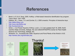 References Brach, A. R. & H. Song. 2005. ActKey: a Web-based interactive identification key program. Taxon 54(4): 1041-1046. Dallwitz, M.J., Paine, T.A. and Zurcher, E.J. 2000 onwards.  Principles of interactive keys .  http://delta-intkey.com http://www.identifylife.org/ http://lucidcentral.org Scher, J.  Cut Flower Exports of Africa,  Lucid v. 3.3, last updated April 18, 2006, North Carolina State University, Raleigh, NC and USDA/APHIS/PPQ Center for Plant Health Science and Technology, Raleigh, NC.  Winterton, S.L. Accessed Dec 2006. Aquarium and Pond Plants of the World in X:ID.  http://names.ubio.org/xid/index.php Thanks! 