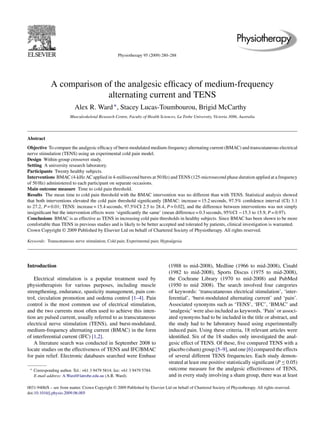 Physiotherapy 95 (2009) 280–288 
A comparison of the analgesic efficacy of medium-frequency 
alternating current and TENS 
Alex R. Ward ∗, Stacey Lucas-Toumbourou, Brigid McCarthy 
Musculoskeletal Research Centre, Faculty of Health Sciences, La Trobe University, Victoria 3086, Australia 
Abstract 
Objective To compare the analgesic efficacy of burst-modulated medium-frequency alternating current (BMAC) and transcutaneous electrical 
nerve stimulation (TENS) using an experimental cold pain model. 
Design Within-group crossover study. 
Setting A university research laboratory. 
Participants Twenty healthy subjects. 
Interventions BMAC (4-kHzAC applied in 4-millisecond bursts at 50 Hz) and TENS (125-microsecond phase duration applied at a frequency 
of 50 Hz) administered to each participant on separate occasions. 
Main outcome measure Time to cold pain threshold. 
Results The mean time to cold pain threshold with the BMAC intervention was no different than with TENS. Statistical analysis showed 
that both interventions elevated the cold pain threshold significantly [BMAC: increase = 15.2 seconds, 97.5% confidence interval (CI) 3.1 
to 27.2, P = 0.01; TENS: increase = 15.4 seconds, 97.5%CI 2.5 to 28.4, P = 0.02], and the difference between interventions was not simply 
insignificant but the intervention effects were ‘significantly the same’ (mean difference = 0.3 seconds, 95%CI −15.3 to 15.9, P = 0.97). 
Conclusions BMAC is as effective as TENS in increasing cold pain thresholds in healthy subjects. Since BMAC has been shown to be more 
comfortable than TENS in previous studies and is likely to be better accepted and tolerated by patients, clinical investigation is warranted. 
Crown Copyright © 2009 Published by Elsevier Ltd on behalf of Chartered Society of Physiotherapy. All rights reserved. 
Keywords: Transcutaneous nerve stimulation; Cold pain; Experimental pain; Hypoalgesia 
Introduction 
Electrical stimulation is a popular treatment used by 
physiotherapists for various purposes, including muscle 
strengthening, endurance, spasticity management, pain con-trol, 
circulation promotion and oedema control [1–4]. Pain 
control is the most common use of electrical stimulation, 
and the two currents most often used to achieve this inten-tion 
are pulsed current, usually referred to as transcutaneous 
electrical nerve stimulation (TENS), and burst-modulated, 
medium-frequency alternating current (BMAC) in the form 
of interferential current (IFC) [1,2]. 
A literature search was conducted in September 2008 to 
locate studies on the effectiveness of TENS and IFC/BMAC 
for pain relief. Electronic databases searched were Embase 
∗ Corresponding author. Tel.: +61 3 9479 5814; fax: +61 3 9479 5784. 
E-mail address: A.Ward@latrobe.edu.au (A.R. Ward). 
(1988 to mid-2008), Medline (1966 to mid-2008), Cinahl 
(1982 to mid-2008), Sports Discus (1975 to mid-2008), 
the Cochrane Library (1970 to mid-2008) and PubMed 
(1950 to mid 2008). The search involved four categories 
of keywords: ‘transcutaneous electrical stimulation’, ‘inter-ferential’, 
‘burst-modulated alternating current’ and ‘pain’. 
Associated synonyms such as ‘TENS’, ‘IFC’, ‘BMAC’ and 
‘analgesic’ were also included as keywords. ‘Pain’ or associ-ated 
synonyms had to be included in the title or abstract, and 
the study had to be laboratory based using experimentally 
induced pain. Using these criteria, 18 relevant articles were 
identified. Six of the 18 studies only investigated the anal-gesic 
effect of TENS. Of these, five compared TENS with a 
placebo (sham) group [5–9], and one [6] compared the effects 
of several different TENS frequencies. Each study demon-strated 
at least one positive statistically significant (P≤0.05) 
outcome measure for the analgesic effectiveness of TENS, 
and in every study involving a sham group, there was at least 
0031-9406/$ – see front matter. Crown Copyright © 2009 Published by Elsevier Ltd on behalf of Chartered Society of Physiotherapy. All rights reserved. 
doi:10.1016/j.physio.2009.06.005 
 