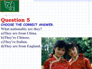 Question 5 . CHOOSE THE CORRECT ANSWER.   What nationality are they? a)They are from China. b)They're Chinese. c)They're Italian. d)They are from England. 