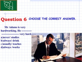 Question 6 . CHOOSE THE CORRECT ANSWER.   Mr Adams is very hardworking. He -----------  ------------------- very hard.  a ) never/ studies b ) always/ drink c) usually/ teaches d)always /works 