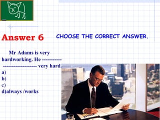 Answer 6 CHOOSE THE CORRECT ANSWER.   Mr Adams is very hardworking. He -----------  ------------------- very hard.  a ) b ) c) d)always /works 