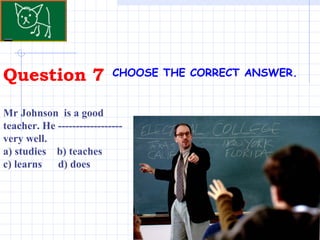 Question 7 . CHOOSE THE CORRECT ANSWER.   Mr Johnson  is a good teacher. He ------------------ very well. a) studies  b) teaches  c) learns  d) does 