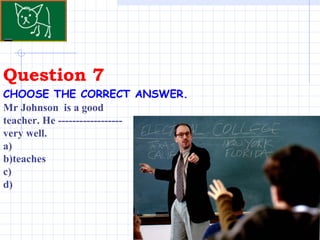 Question 7 CHOOSE THE CORRECT ANSWER.   Mr Johnson  is a good teacher. He ------------------ very well. a)  b)teaches  c)  d) 
