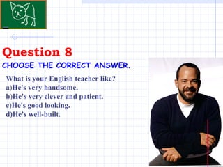 Question 8 . CHOOSE THE CORRECT ANSWER.   What is your English teacher like?  a ) He's very handsome. b ) He's very clever and patient. c ) He's good looking. d)He's well-built. 