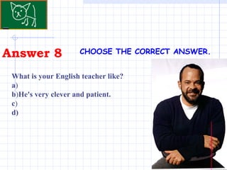 Answer 8 CHOOSE THE CORRECT ANSWER.   What is your English teacher like?  a ) b ) He's very clever and patient. c ) d) 