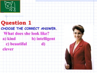 Question 1 . CHOOSE THE CORRECT ANSWER.   What does she look like?  a) kind  b) intelligent  c) beautiful  d) clever 