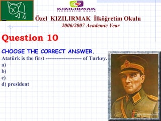 Question 10 Özel  KIZILIRMAK   İlköğretim Okulu 200 6 /200 7  Academic Year CHOOSE THE CORRECT ANSWER.   Atatürk is the first -------------------- of Turkey. a)  b) c)  d) president 