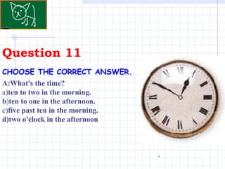 Question 11 . CHOOSE THE CORRECT ANSWER.   A:What's the time? a) ten to two in the morning. b ) ten to one in the afternoon. c) five past ten in the morning. d)two o'clock in the afternoon 