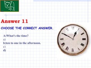 Answer 11 CHOOSE THE CORRECT ANSWER.   A:What's the time? a) b ) ten to one in the afternoon. c) d) 