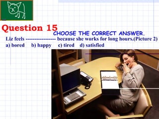 Question 15 . CHOOSE THE CORRECT ANSWER.   Liz feels ----------------- because she works for long hours.(Picture 2) a) bored  b) happy  c) tired  d) satisfied 