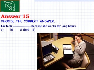 Answer 15 CHOOSE THE CORRECT ANSWER.   Liz feels ----------------- because she works for long hours. a)  b)  c) tired  d) 