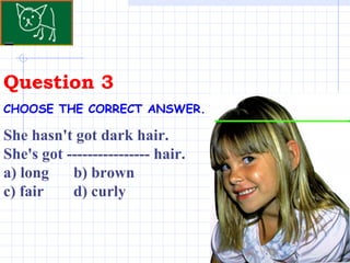 Question 3 . CHOOSE THE CORRECT ANSWER.   She hasn't got dark hair. She's got ---------------- hair.  a) long  b) brown  c) fair  d) curly 