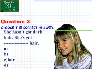 Question 3 CHOOSE THE CORRECT ANSWER.   She hasn't got dark hair. She's got ---------------- hair.  a)  b) c)fair  d) 
