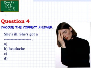 Question 4 CHOOSE THE CORRECT ANSWER.   She's ill. She's got a -------------------- . a)  b) headache  c)  d) 