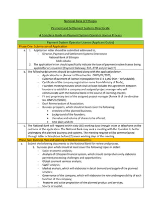 National Bank of Ethiopia
Payment and Settlement Systems Directorate
A Complete Guide on Payment System Operator License Process
Payment System Operator License (Applicant Guide)
Phase One: Submission of Application
a. 1. Application letter should be submitted addressed to,
- Director, Payment and Settlement Systems Directorate
National Bank of Ethiopia
Addis Ababa
2. The application letter should specifically indicate the type of payment system license being
applied for or requested (Payment Gateway, PoS, ATM and/or Switch)
b. The following documents should be submitted along with the application letter.
- Application form (Annex I of Directive No. ONPS/02/2020;
- Evidence of payment of license investigation fee ETB 3,000 (non – refundable);
- Certificate of the company registration name from Ministry of Trade);
- Founders meeting minutes which shall at least includes the agreement between
founders to establish a company and assigned project manager who will
communicate with the National Bank in the course of licensing process;
- Fit and proprietary test of the assigned project manager (Annex III of the directive
No. ONPS/02/2020);
- Draft Memorandum of Association;
- Business prospects, which should at least cover the following:
 overview of the planned business;
 background of the founders;
 the value and volume of shares to be offered;
 time plan; and etc
c. The National Bank will respond within sixty (60) working days through letter or telephone on the
outcome of the application. The National Bank may seek a meeting with the founders to better
understand the planned business and systems. The meeting request will be communicated
through letter or telephone before (7) seven working days of the meeting.
Phase Two: Business Plan and Opening of Blocked Account (s)
a. Submit the following documents to the National Bank for review and process.
1. business plan which should at least cover the following topics in detail:
- Socio -economic analysis;
- Analysis of Ethiopian financial system, which should comprehensively elaborate
payment processing challenges and opportunities;
- Global payment services analysis;
- SWOT analysis;
- Market analysis, which will elaborate in detail demand and supply of the planned
services;
- Governance of the company, which will elaborate the role and responsibility of each
function of the company;
- Features and value proposition of the planned product and services;
- Source of capital;
 