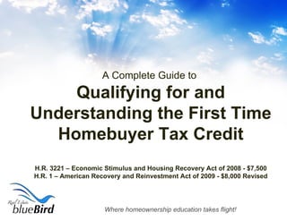A Complete Guide to  Qualifying for and Understanding the First Time Homebuyer Tax Credit H.R. 3221 – Economic Stimulus and Housing Recovery Act of 2008 - $7,500 H.R. 1 – American Recovery and Reinvestment Act of 2009 - $8,000 Revised 