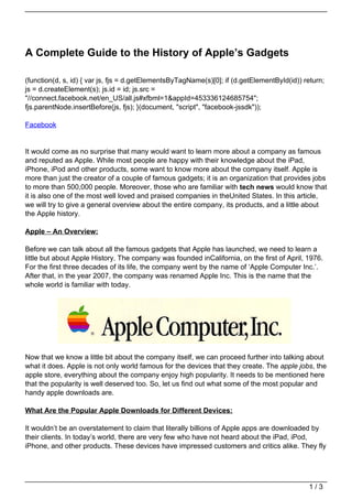 A Complete Guide to the History of Apple’s Gadgets

(function(d, s, id) { var js, fjs = d.getElementsByTagName(s)[0]; if (d.getElementById(id)) return;
js = d.createElement(s); js.id = id; js.src =
"//connect.facebook.net/en_US/all.js#xfbml=1&appId=453336124685754";
fjs.parentNode.insertBefore(js, fjs); }(document, "script", "facebook-jssdk"));

Facebook


It would come as no surprise that many would want to learn more about a company as famous
and reputed as Apple. While most people are happy with their knowledge about the iPad,
iPhone, iPod and other products, some want to know more about the company itself. Apple is
more than just the creator of a couple of famous gadgets; it is an organization that provides jobs
to more than 500,000 people. Moreover, those who are familiar with tech news would know that
it is also one of the most well loved and praised companies in theUnited States. In this article,
we will try to give a general overview about the entire company, its products, and a little about
the Apple history.

Apple – An Overview:

Before we can talk about all the famous gadgets that Apple has launched, we need to learn a
little but about Apple History. The company was founded inCalifornia, on the first of April, 1976.
For the first three decades of its life, the company went by the name of ‘Apple Computer Inc.’.
After that, in the year 2007, the company was renamed Apple Inc. This is the name that the
whole world is familiar with today.




Now that we know a little bit about the company itself, we can proceed further into talking about
what it does. Apple is not only world famous for the devices that they create. The apple jobs, the
apple store, everything about the company enjoy high popularity. It needs to be mentioned here
that the popularity is well deserved too. So, let us find out what some of the most popular and
handy apple downloads are.

What Are the Popular Apple Downloads for Different Devices:

It wouldn’t be an overstatement to claim that literally billions of Apple apps are downloaded by
their clients. In today’s world, there are very few who have not heard about the iPad, iPod,
iPhone, and other products. These devices have impressed customers and critics alike. They fly




                                                                                             1/3
 