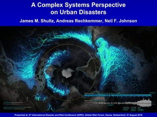 A Complex Systems Perspective
on Urban Disasters
James M. Shultz, Andreas Rechkemmer, Neil F. Johnson
Presented at: 6th
International Disaster and Risk Conference (IDRC), Global Risk Forum, Davos, Switzerland, 31 August 2016
 
