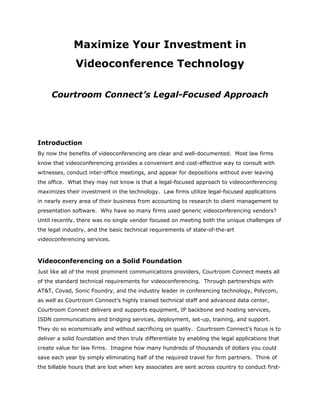 Maximize Your Investment in
              Videoconference Technology

     Courtroom Connect’s Legal-Focused Approach




Introduction
By now the benefits of videoconferencing are clear and well-documented. Most law firms
know that videoconferencing provides a convenient and cost-effective way to consult with
witnesses, conduct inter-office meetings, and appear for depositions without ever leaving
the office. What they may not know is that a legal-focused approach to videoconferencing
maximizes their investment in the technology. Law firms utilize legal-focused applications
in nearly every area of their business from accounting to research to client management to
presentation software. Why have so many firms used generic videoconferencing vendors?
Until recently, there was no single vendor focused on meeting both the unique challenges of
the legal industry, and the basic technical requirements of state-of-the-art
videoconferencing services.



Videoconferencing on a Solid Foundation
Just like all of the most prominent communications providers, Courtroom Connect meets all
of the standard technical requirements for videoconferencing. Through partnerships with
AT&T, Covad, Sonic Foundry, and the industry leader in conferencing technology, Polycom,
as well as Courtroom Connect’s highly trained technical staff and advanced data center,
Courtroom Connect delivers and supports equipment, IP backbone and hosting services,
ISDN communications and bridging services, deployment, set-up, training, and support.
They do so economically and without sacrificing on quality. Courtroom Connect’s focus is to
deliver a solid foundation and then truly differentiate by enabling the legal applications that
create value for law firms. Imagine how many hundreds of thousands of dollars you could
save each year by simply eliminating half of the required travel for firm partners. Think of
the billable hours that are lost when key associates are sent across country to conduct first-
 