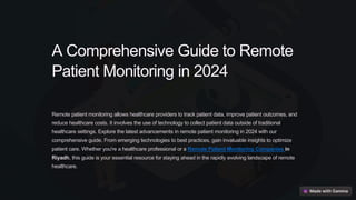 A Comprehensive Guide to Remote
Patient Monitoring in 2024
Remote patient monitoring allows healthcare providers to track patient data, improve patient outcomes, and
reduce healthcare costs. It involves the use of technology to collect patient data outside of traditional
healthcare settings. Explore the latest advancements in remote patient monitoring in 2024 with our
comprehensive guide. From emerging technologies to best practices, gain invaluable insights to optimize
patient care. Whether you're a healthcare professional or a Remote Patient Monitoring Companies in
Riyadh, this guide is your essential resource for staying ahead in the rapidly evolving landscape of remote
healthcare.
 
