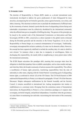 1483 International Journal of Law Management & Humanities [Vol. 7 Iss 1; 1482]
© 2024. International Journal of Law Management & Humanities [ISSN 2581-5369]
I. INTRODUCTION
The doctrine of Responsibility to Protect (R2P) stands as a pivotal international norm
meticulously developed to address the grave predicament of states beleaguered by mass
atrocities, encompassing but not limited to genocide, crimes against humanity, war crimes, and
ethnic cleansing. This doctrinal evolution aims to preclude the abandonment of afflicted states
by the community of nations. Instead, it posits that the onus of safeguarding citizens facing such
catastrophic circumstances must be collectively shouldered by the international community
when the afflicted state proves incapable of fulfilling this duty. The genesis of this principle can
be traced to the seminal work of the International Commission on Intervention and State
Sovereignty (ICISS) in 2001, conceived as a direct rejoinder to the global inertia witnessed
during the Rwandan genocide and the atrocities in the Former Yugoslavia. At its core, the
Responsibility to Protect hinges on a nuanced reinterpretation of sovereignty. Traditionally,
sovereignty encompassed the exclusive authority of a state over its domestic affairs. However,
the concept has been expansively redefined to include the corollary duty of a state to shield its
own citizens.2
In instances where a state, due to incapacity or unwillingness, falters in
discharging this responsibility, the mantle shifts to neighbouring or more potent states within
the international community.
The ICISS Report articulates this paradigm shift, asserting that sovereign states bear the
obligation to shield their populace from avoidable catastrophes, such as mass murder and rape,
and when they falter, the broader community of nations assumes this responsibility. This reflects
a recalibration of human rights protection, transferring responsibilities from the state of
nationality to other states, aligning with the United Nations' overarching goal of safeguarding
human rights, as enshrined in Article 1(3) of the UN Charter. The UN World Summit in 2005
endorsed the Responsibility to Protect, as evidenced in paragraphs 138 and 139 of the Outcome
Document. Despite subsequent reaffirmations by the General Assembly and the Security
Council, it remains uncodified in international law, lacking incorporation into treaties or
establishment as a customary norm. Diverging from the contentious nature of humanitarian
intervention, the Responsibility to Protect is a less contentious paradigm as it respects state
sovereignty, territorial integrity, and political independence. It manifests when the governance
of a state falters in maintaining law and order, necessitating the intervention of the community
of nations.
2
Samuel Totten and Henry.C. Theriaut, The United Nations Genocide Convention: An Introduction (1st
ed,
University of Toronto Press 2019)
 