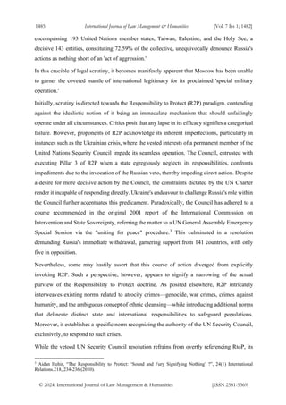 1485 International Journal of Law Management & Humanities [Vol. 7 Iss 1; 1482]
© 2024. International Journal of Law Management & Humanities [ISSN 2581-5369]
encompassing 193 United Nations member states, Taiwan, Palestine, and the Holy See, a
decisive 143 entities, constituting 72.59% of the collective, unequivocally denounce Russia's
actions as nothing short of an 'act of aggression.'
In this crucible of legal scrutiny, it becomes manifestly apparent that Moscow has been unable
to garner the coveted mantle of international legitimacy for its proclaimed 'special military
operation.'
Initially, scrutiny is directed towards the Responsibility to Protect (R2P) paradigm, contending
against the idealistic notion of it being an immaculate mechanism that should unfailingly
operate under all circumstances. Critics posit that any lapse in its efficacy signifies a categorical
failure. However, proponents of R2P acknowledge its inherent imperfections, particularly in
instances such as the Ukrainian crisis, where the vested interests of a permanent member of the
United Nations Security Council impede its seamless operation. The Council, entrusted with
executing Pillar 3 of R2P when a state egregiously neglects its responsibilities, confronts
impediments due to the invocation of the Russian veto, thereby impeding direct action. Despite
a desire for more decisive action by the Council, the constraints dictated by the UN Charter
render it incapable of responding directly. Ukraine's endeavour to challenge Russia's role within
the Council further accentuates this predicament. Paradoxically, the Council has adhered to a
course recommended in the original 2001 report of the International Commission on
Intervention and State Sovereignty, referring the matter to a UN General Assembly Emergency
Special Session via the "uniting for peace" procedure.3
This culminated in a resolution
demanding Russia's immediate withdrawal, garnering support from 141 countries, with only
five in opposition.
Nevertheless, some may hastily assert that this course of action diverged from explicitly
invoking R2P. Such a perspective, however, appears to signify a narrowing of the actual
purview of the Responsibility to Protect doctrine. As posited elsewhere, R2P intricately
interweaves existing norms related to atrocity crimes—genocide, war crimes, crimes against
humanity, and the ambiguous concept of ethnic cleansing—while introducing additional norms
that delineate distinct state and international responsibilities to safeguard populations.
Moreover, it establishes a specific norm recognizing the authority of the UN Security Council,
exclusively, to respond to such crises.
While the vetoed UN Security Council resolution refrains from overtly referencing RtoP, its
3
Aidan Hehir, “The Responsibility to Protect: ‘Sound and Fury Signifying Nothing’ ?”, 24(1) International
Relations.218, 234-236 (2010).
 